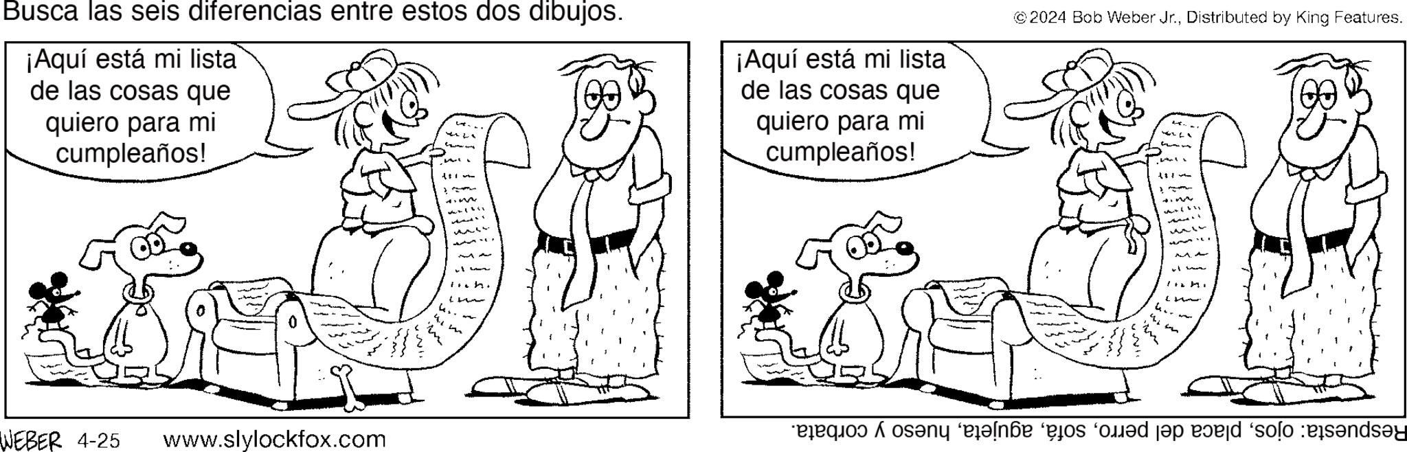 Adaptation OCR: Busca las seis diferencias entre estos dos dibujos. ¡Aquí está mi lista de las cosas que quiero para mi cumpleaños! ¡Aquí está mi lista de las cosas que quiero para mi cumpleaños! © 2024 Bob Weber Jr.Distributed by King Features. WEBER 4-25 www.slylockfox.com t ? “exequod A osany ‘elná ‘és ‘d?d jap e?ed ‘solo :eis?nds?y Busca las seis diferencias entre estos dos dibujos . ¡ Aquí está mi lista de las cosas que quiero para mi cumpleaños ! ¡ Aquí está mi lista de las cosas que quiero para mi cumpleaños ! © 2024 Bob Weber Jr.Distributed by King Features . WEBER 4-25 www.slylockfox.com t ? “ exequod A osany ‘ elná ‘ és ‘ d?d jap e?ed ‘ solo : eis?nds?y
