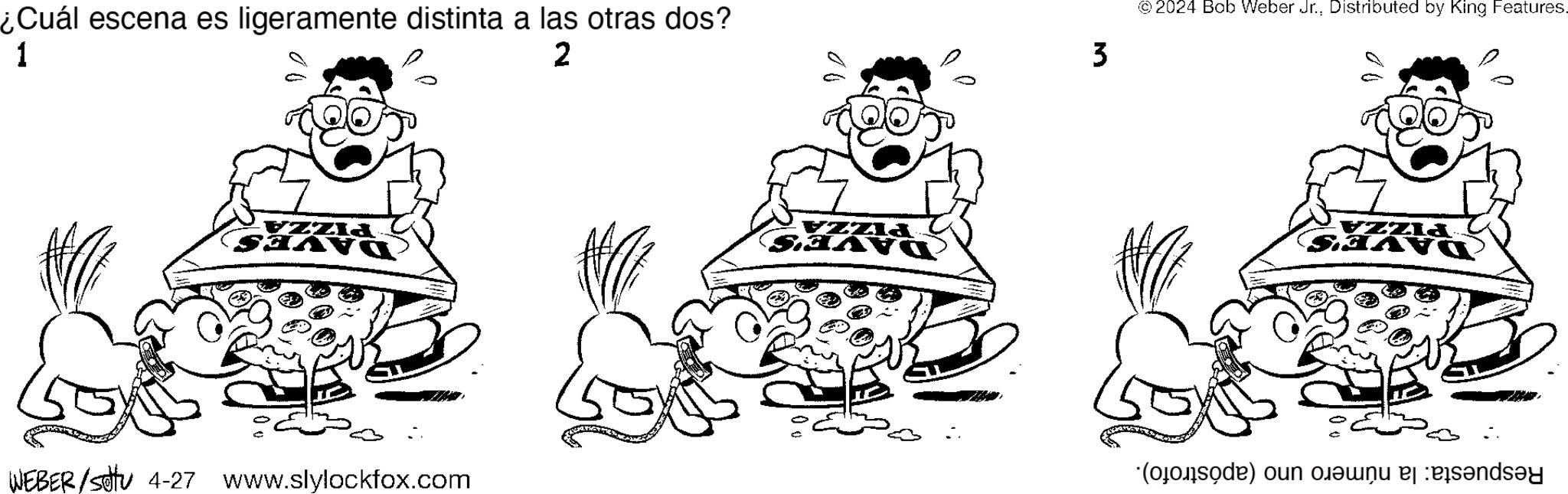 Gesture OCR: WEBER/Set 4-27 www.slylockfox.com Respuesta: la número uno (apóstrofo). = PIZZA DAVES PIZZA DAVE'S PIZZA AVE'S ¿Cuál escena es ligeramente distinta a las otras dos? 2 1 3 © 2024 Bob Weber Jr.Distributed by King Features. WEBER / Set 4-27 www.slylockfox.com Respuesta : la número uno ( apóstrofo ) . = PIZZA DAVES PIZZA DAVE'S PIZZA AVE'S ¿ Cuál escena es ligeramente distinta a las otras dos ? 2 1 3 © 2024 Bob Weber Jr.Distributed by King Features .