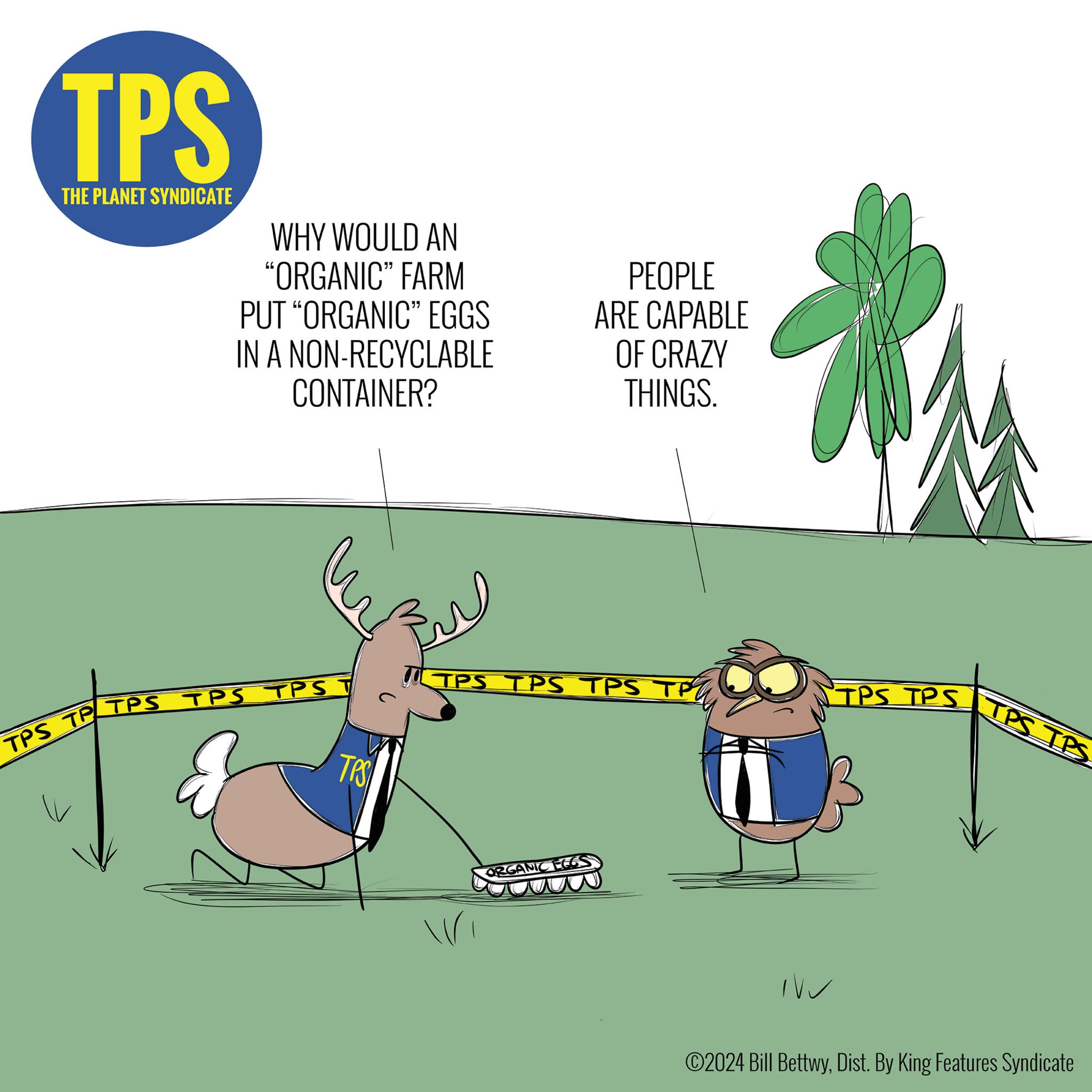 Slope OCR: TPS THE PLANET SYNDICATE WHY WOULD AN "ORGANIC" FARM PUT "ORGANIC" EGGS IN A NON-RECYCLABLE CONTAINER? PEOPLE ARE CAPABLE OF CRAZY THINGS. TPS TP TPS TPS TPS T TPS TPS TPS TPS TP TPS TPS IPS TPS ORGANIC EGG ©2024 Bill BettwyDist. By King Features Syndicate TPS THE PLANET SYNDICATE WHY WOULD AN " ORGANIC " FARM PUT " ORGANIC " EGGS IN A NON - RECYCLABLE CONTAINER ? PEOPLE ARE CAPABLE OF CRAZY THINGS . TPS TP TPS TPS TPS T TPS TPS TPS TPS TP TPS TPS IPS TPS ORGANIC EGG © 2024 Bill BettwyDist . By King Features Syndicate