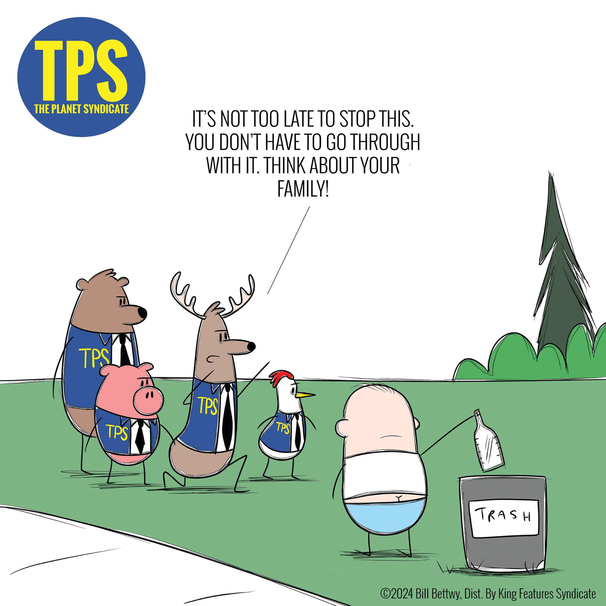 Fictional character OCR: TPS THE PLANET SYNDICATE IT'S NOT TOO LATE TO STOP THIS. YOU DON'T HAVE TO GO THROUGH WITH IT. THINK ABOUT YOUR FAMILY! TPS TPS TPS TPS TRASH ©2024 Bill BettwyDist. By King Features Syndicate TPS THE PLANET SYNDICATE IT'S NOT TOO LATE TO STOP THIS . YOU DON'T HAVE TO GO THROUGH WITH IT . THINK ABOUT YOUR FAMILY ! TPS TPS TPS TPS TRASH © 2024 Bill BettwyDist . By King Features Syndicate