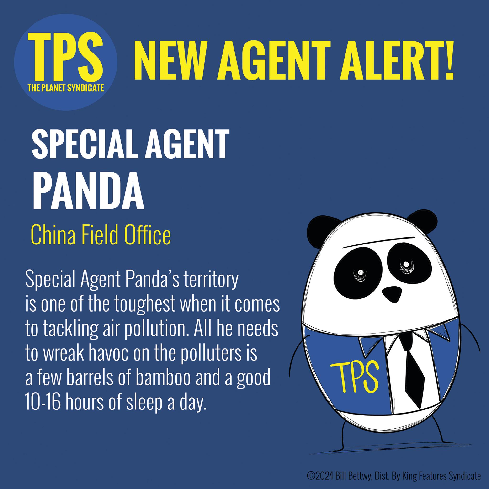 Circle OCR: TPS NEW AGENT ALERT! THE PLANET SYNDICATE SPECIAL AGENT PANDA China Field Office Special Agent Panda's territory is one of the toughest when it comes to tackling air pollution. All he needs to wreak havoc on the polluters is a few barrels of bamboo and a good 10-16 hours of sleep a day. TPS ©2024 Bill BettwyDist. By King Features Syndicate TPS NEW AGENT ALERT ! THE PLANET SYNDICATE SPECIAL AGENT PANDA China Field Office Special Agent Panda's territory is one of the toughest when it comes to tackling air pollution . All he needs to wreak havoc on the polluters is a few barrels of bamboo and a good 10-16 hours of sleep a day . TPS © 2024 Bill BettwyDist . By King Features Syndicate