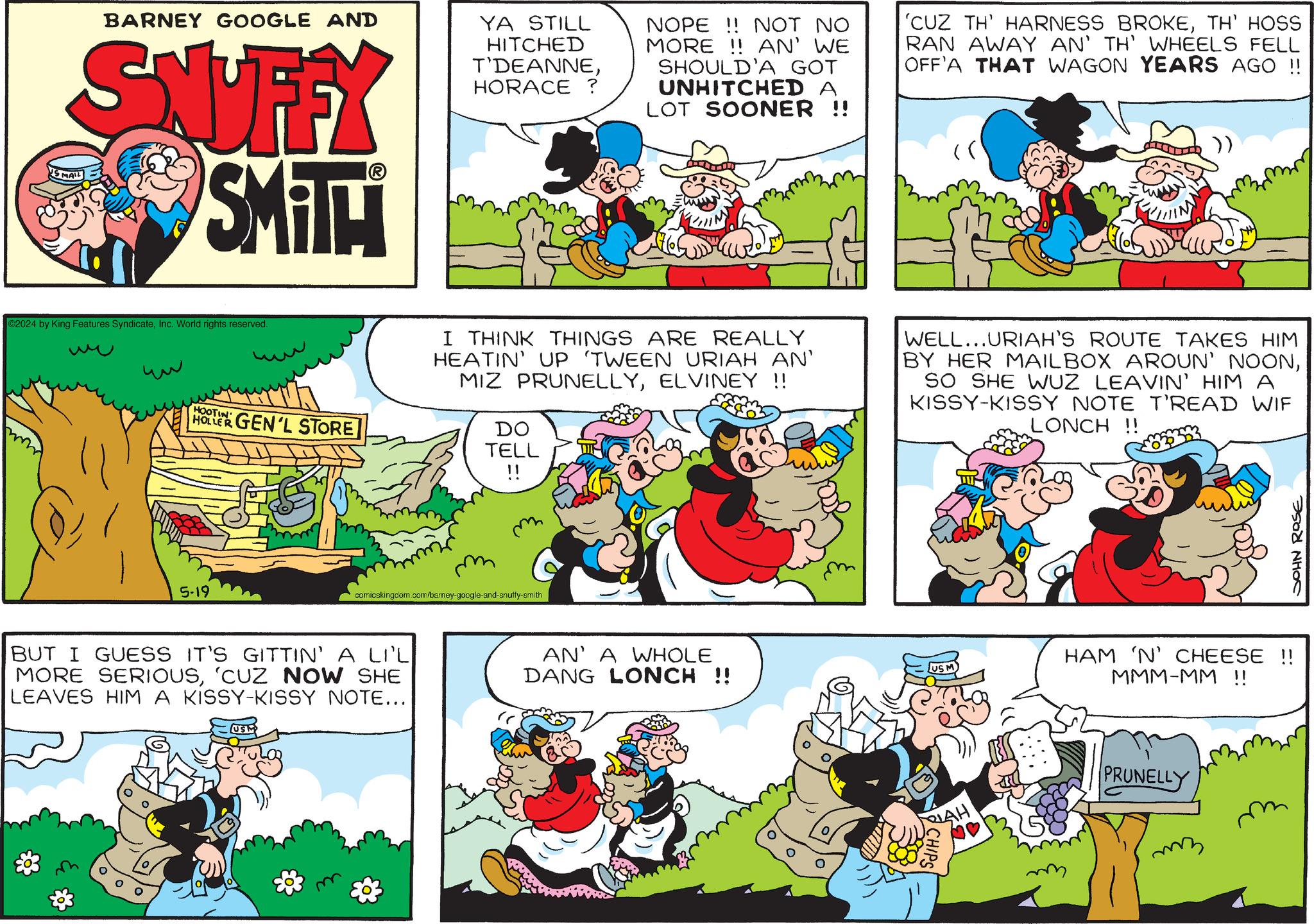 Sharing OCR: BARNEY GOOGLE AND SNUFFY SMITH SMAIL YA STILL HITCHED T'DEANNEHORACE ? NOPE!! NOT NO MORE!! AN' WE SHOULD'A GOT UNHITCHED A LOT SOONER !! 'CUZ TH' HARNESS BROKETH' HOSS RAN AWAY AN' TH' WHEELS FELL OFF'A THAT WAGON YEARS AGO !! C2024 by King Features SyndicateInc. World rights reserved. ?? HOOTIN HOLLER GEN'L STORE 5-19 I THINK THINGS ARE REALLY HEATIN' UP 'TWEEN URIAH AN' MIZ PRUNELLYELVINEY !! DO TELL WELL...URIAH'S ROUTE TAKES HIM BY HER MAILBOX AROUN' NOONSO SHE WUZ LEAVIN' HIM A KISSY-KISSY NOTE T'READ WIF LONCH!! m comicskingdom.com/barney-google-and-snuffy-smith BUT I GUESS IT'S GITTIN' A LI'L MORE SERIOUS'CUZ NOW SHE LEAVES HIM A KISSY-KISSY NOTE... USM & 3 AN' A WHOLE DANG LONCH !! ?? ???? ???? HAM 'N' CHEESE !! MMM-MM !! LAH PRUNELLY CHIPS m mz BARNEY GOOGLE AND SNUFFY SMITH SMAIL YA STILL HITCHED T'DEANNEHORACE ? NOPE !! NOT NO MORE !! AN ' WE SHOULD'A GOT UNHITCHED A LOT SOONER !! ' CUZ TH ' HARNESS BROKETH ' HOSS RAN AWAY AN ' TH ' WHEELS FELL OFF'A THAT WAGON YEARS AGO !! C2024 by King Features SyndicateInc. World rights reserved . ?? HOOTIN HOLLER GEN'L STORE 5-19 I THINK THINGS ARE REALLY HEATIN ' UP ' TWEEN URIAH AN ' MIZ PRUNELLYELVINEY !! DO TELL WELL ... URIAH'S ROUTE TAKES HIM BY HER MAILBOX AROUN ' NOONSO SHE WUZ LEAVIN ' HIM A KISSY - KISSY NOTE T'READ WIF LONCH !! m comicskingdom.com/barney-google-and-snuffy-smith BUT I GUESS IT'S GITTIN ' A LI'L MORE SERIOUS' CUZ NOW SHE LEAVES HIM A KISSY - KISSY NOTE ... USM & 3 AN ' A WHOLE DANG LONCH !! ?? ???? ???? HAM ' N ' CHEESE !! MMM - MM !! LAH PRUNELLY CHIPS m mz