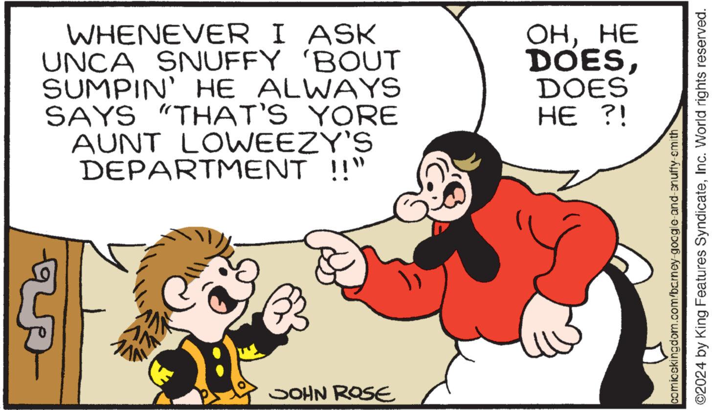 Gesture OCR: WHENEVER I ASK UNCA SNUFFY 'BOUT SUMPIN' HE ALWAYS SAYS "THAT'S YORE AUNT LOWEEZY'S DEPARTMENT !!" AN JOHN ROSE OHHE DOESDOES HE ?! comicskingdom.com/barney-google-and-snuffy-smith ©2024 by King Features SyndicateInc. World rights reserved. WHENEVER I ASK UNCA SNUFFY ' BOUT SUMPIN ' HE ALWAYS SAYS " THAT'S YORE AUNT LOWEEZY'S DEPARTMENT !! " AN JOHN ROSE OHHE DOESDOES HE ? ! comicskingdom.com/barney-google-and-snuffy-smith © 2024 by King Features SyndicateInc. World rights reserved .
