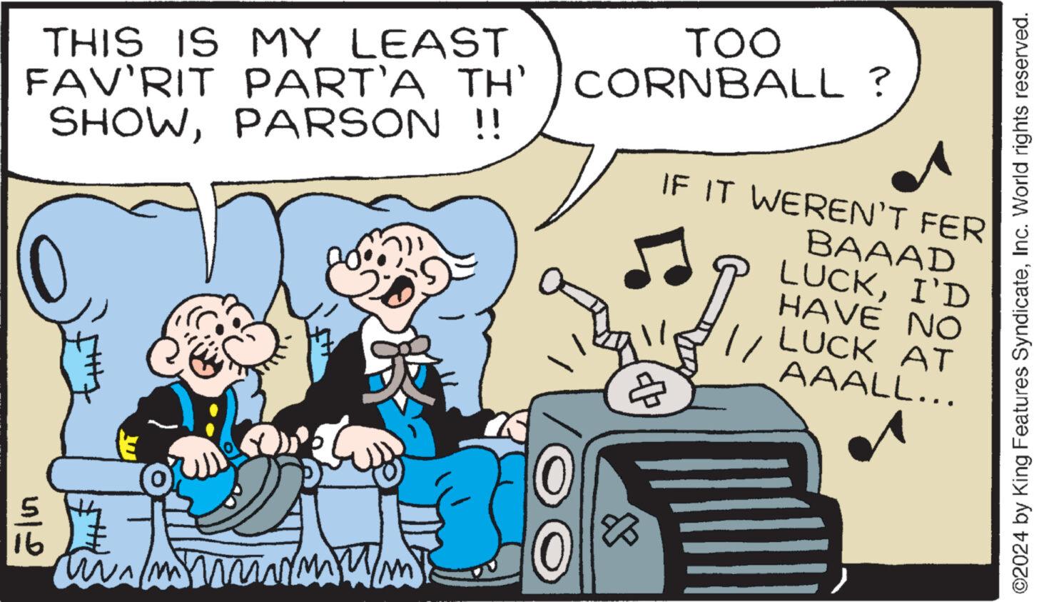 Humour OCR: ©2024 by King Features SyndicateInc. World rights reserved. THIS IS MY LEAST FAV'RIT PART'A TH' SHOWPARSON !! TOO CORNBALL? IF IT WEREN'T FER BAAAD LUCKI'D HAVE NO LUCK AT AAALL... 412 16 8 © 2024 by King Features SyndicateInc. World rights reserved . THIS IS MY LEAST FAV'RIT PART'A TH ' SHOWPARSON !! TOO CORNBALL ? IF IT WEREN'T FER BAAAD LUCKI'D HAVE NO LUCK AT AAALL ... 412 16 8