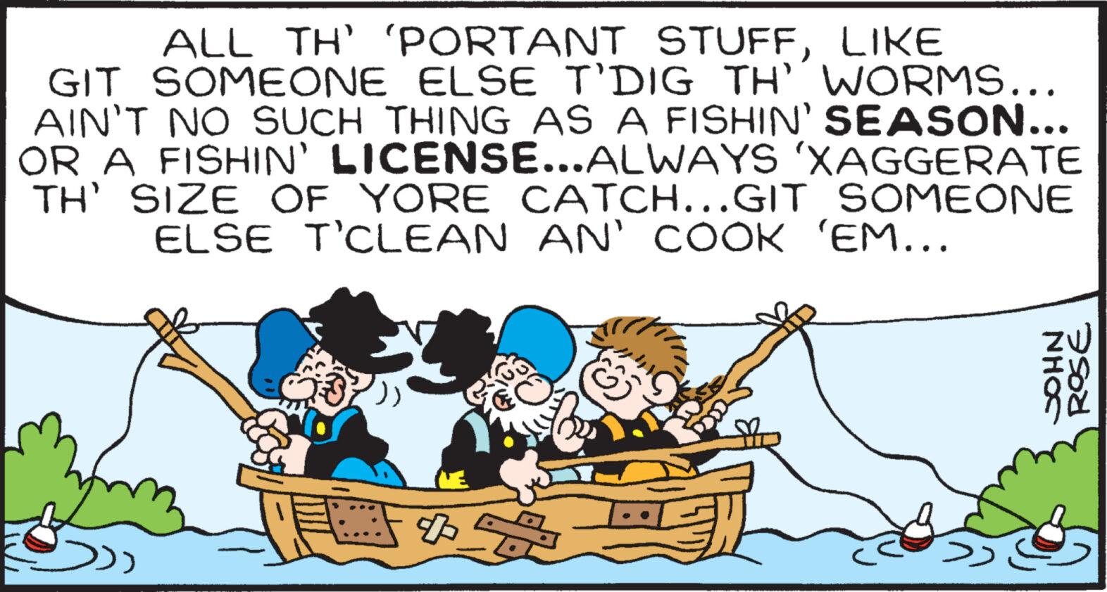 Happy OCR: ALL TH' 'PORTANT STUFFLIKE GIT SOMEONE ELSE T'DIG TH' WORMS... AIN'T NO SUCH THING AS A FISHIN' SEASON... OR A FISHIN' LICENSE...ALWAYS ‘XAGGERATE TH' SIZE OF YORE CATCH...GIT SOMEONE ELSE T’CLEAN AN' COOK 'EM... JOHN ROSE ALL TH ' ' PORTANT STUFFLIKE GIT SOMEONE ELSE T'DIG TH ' WORMS ... AIN'T NO SUCH THING AS A FISHIN ' SEASON ... OR A FISHIN ' LICENSE ... ALWAYS ‘ XAGGERATE TH ' SIZE OF YORE CATCH ... GIT SOMEONE ELSE T’CLEAN AN ' COOK ' EM ... JOHN ROSE