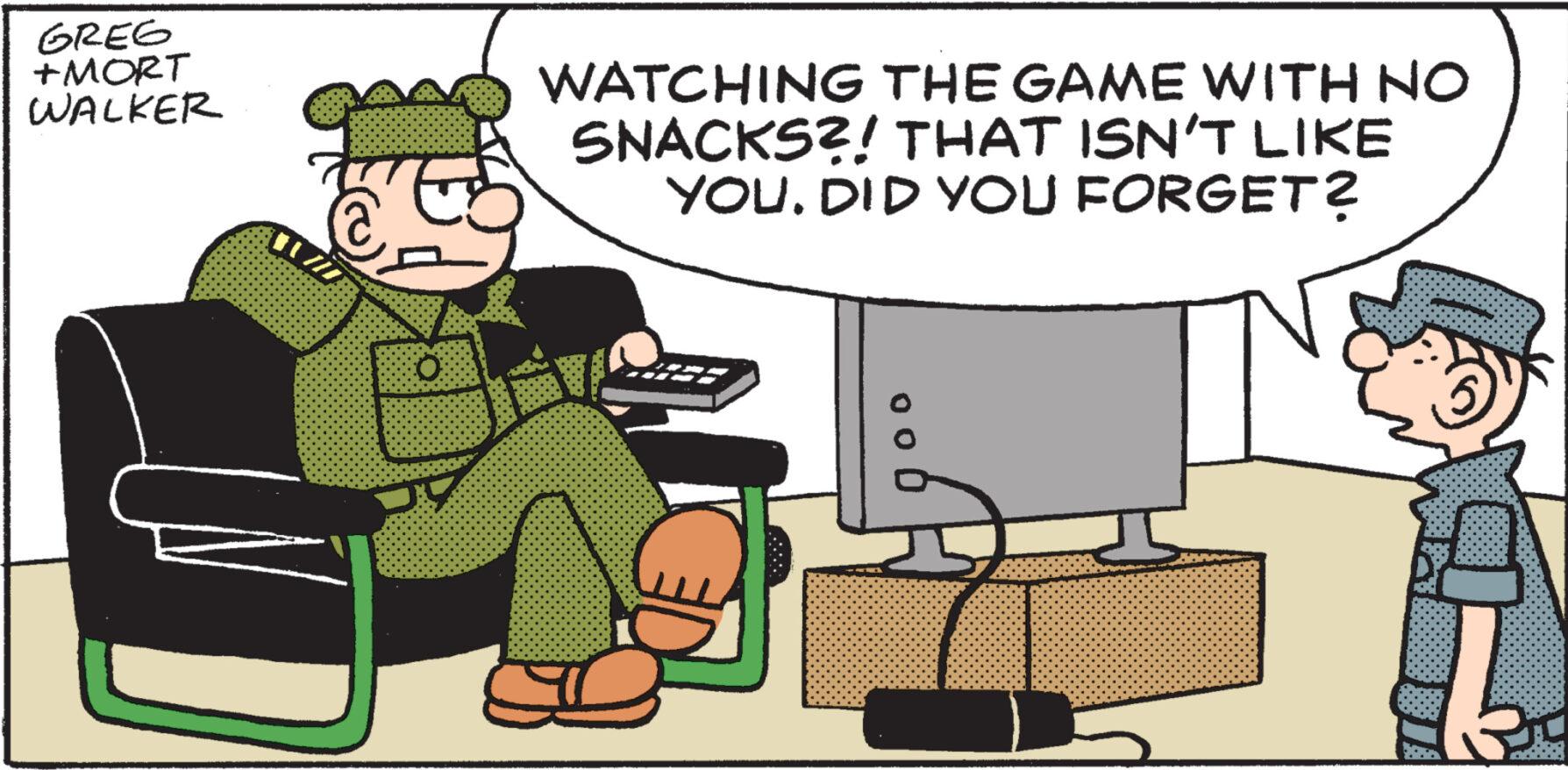 Computer OCR: GREG +MORT WALKER O WATCHING THE GAME WITH NO SNACKS?! THAT ISN'T LIKE YOUDID YOU FORGET? GREG + MORT WALKER O WATCHING THE GAME WITH NO SNACKS ?! THAT ISN'T LIKE YOUDID YOU FORGET ?