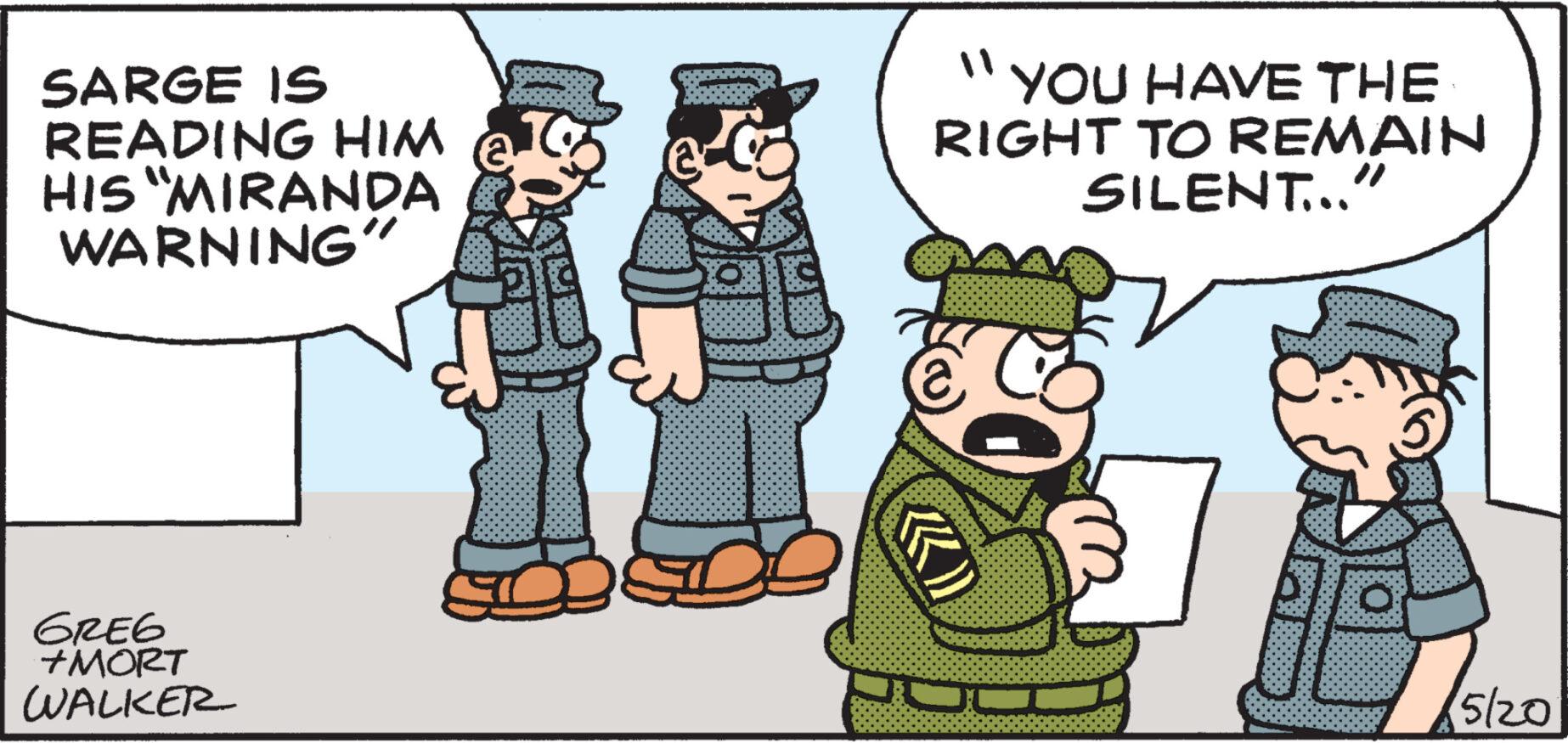 Fictional character OCR: SARGE IS READING HIM HIS "MIRANDA WARNING" " ' YOU HAVE THE RIGHT TO REMAIN SILENT..." GREG +MORT WALKER KK) 5/20 SARGE IS READING HIM HIS " MIRANDA WARNING " " ' YOU HAVE THE RIGHT TO REMAIN SILENT ... " GREG + MORT WALKER KK ) 5/20
