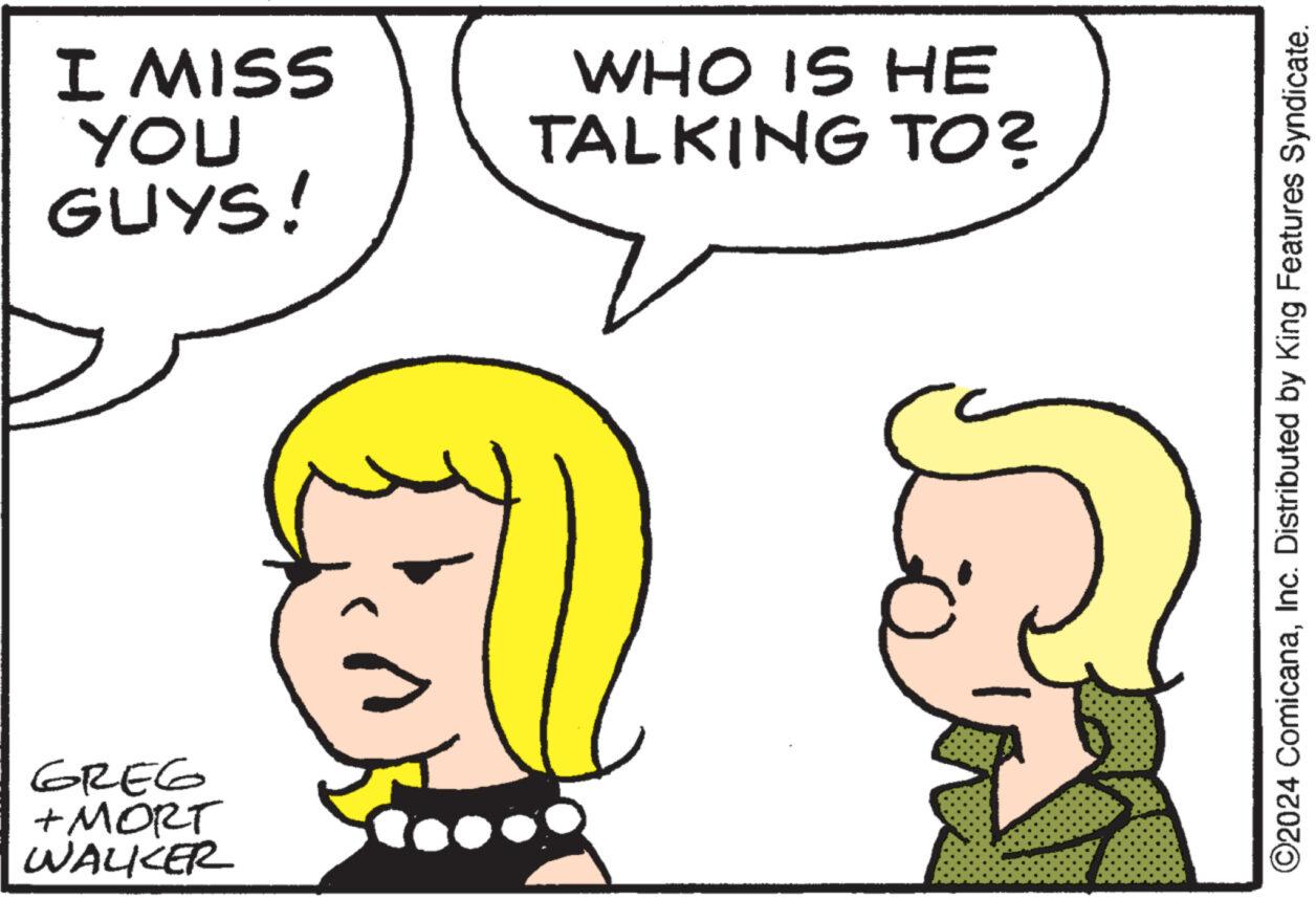 Mouth OCR: GREG + MORT WALKER I MISS YOU GUYS! WHO IS HE TALKING TO? ©2024 ComicanaInc. Distributed by King Features Syndicate. GREG + MORT WALKER I MISS YOU GUYS ! WHO IS HE TALKING TO ? © 2024 ComicanaInc. Distributed by King Features Syndicate .