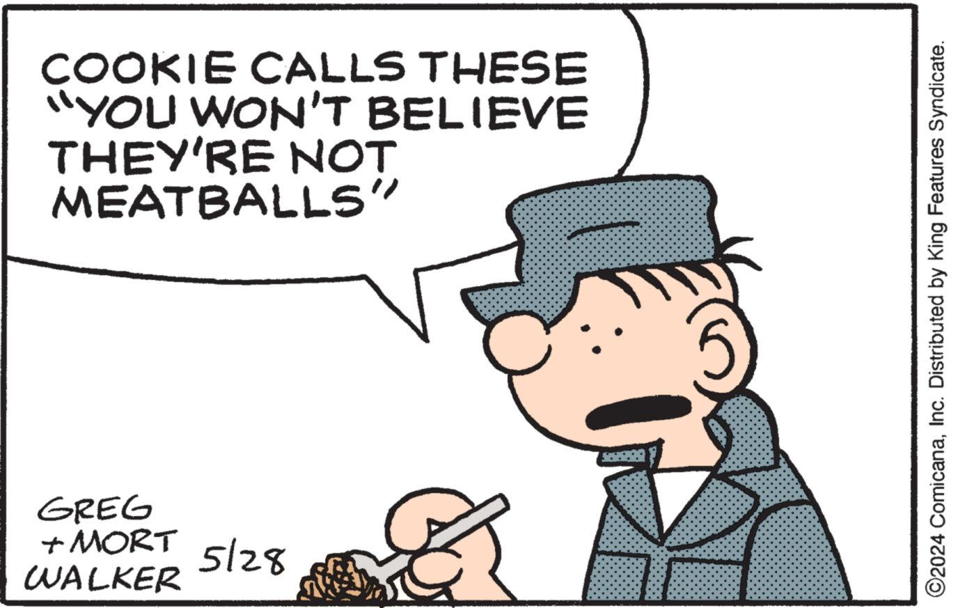 Hat OCR: COOKIE CALLS THESE "YOU WON'T BELIEVE THEY'RE NOT MEATBALLS" GREG + MORT WALKER 5/28 ©2024 ComicanaInc. Distributed by King Features Syndicate. COOKIE CALLS THESE " YOU WON'T BELIEVE THEY'RE NOT MEATBALLS " GREG + MORT WALKER 5/28 © 2024 ComicanaInc. Distributed by King Features Syndicate .