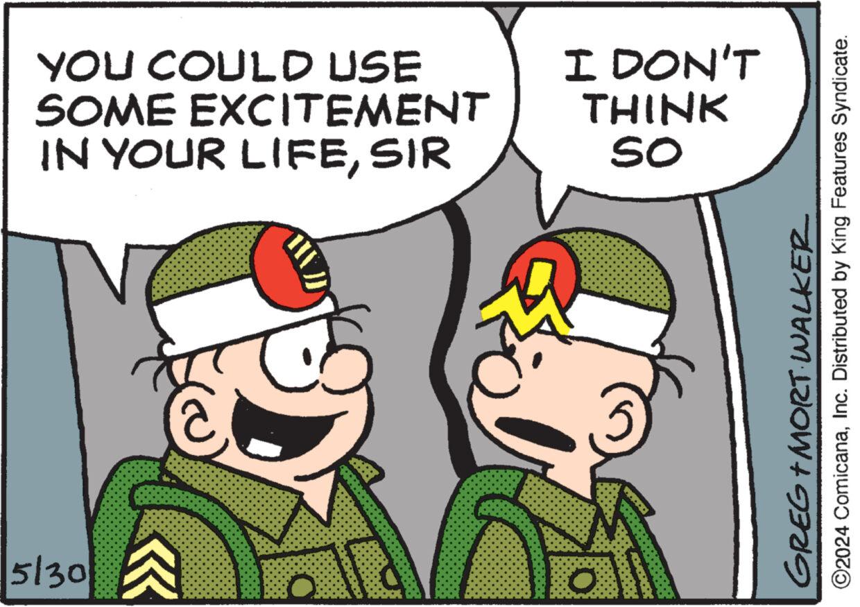 Fictional character OCR: 5/30 YOU COULD USE SOME EXCITEMENT IN YOUR LIFESIR I DON'T THINK So GREG+MORT WALKER ©2024 ComicanaInc. Distributed by King Features Syndicate. 5/30 YOU COULD USE SOME EXCITEMENT IN YOUR LIFESIR I DON'T THINK So GREG + MORT WALKER © 2024 ComicanaInc. Distributed by King Features Syndicate .