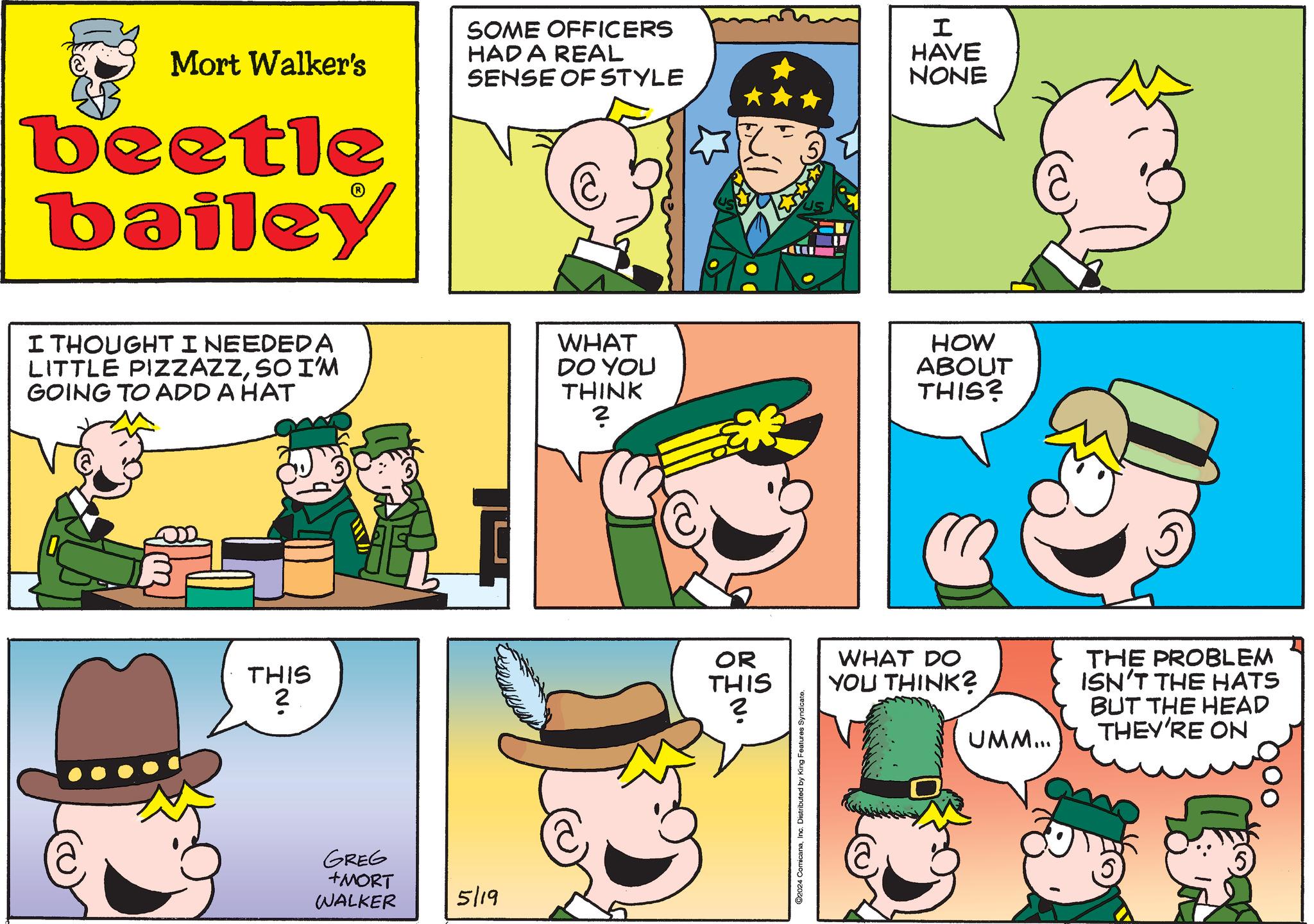 Sharing OCR: Mort Walker's beetle bailey SOME OFFICERS HAD A REAL SENSE OF STYLE I HAVE NONE I THOUGHT I NEEDED A LITTLE PIZZAZZSO I'M GOING TO ADD A HAT WHAT DO YOU THINK 2 HOW ABOUT THIS? OR THIS ? THIS ? ·N. GREG +MORT WALKER 5/19 ©2024 ComicanaInc. Distributed by King Features Syndicate. WHAT DO YOU THINK? UMM... THE PROBLEM ISN'T THE HATS BUT THE HEAD THEY'RE ON Mort Walker's beetle bailey SOME OFFICERS HAD A REAL SENSE OF STYLE I HAVE NONE I THOUGHT I NEEDED A LITTLE PIZZAZZSO I'M GOING TO ADD A HAT WHAT DO YOU THINK 2 HOW ABOUT THIS ? OR THIS ? THIS ? · N . GREG + MORT WALKER 5/19 © 2024 ComicanaInc. Distributed by King Features Syndicate . WHAT DO YOU THINK ? UMM ... THE PROBLEM ISN'T THE HATS BUT THE HEAD THEY'RE ON