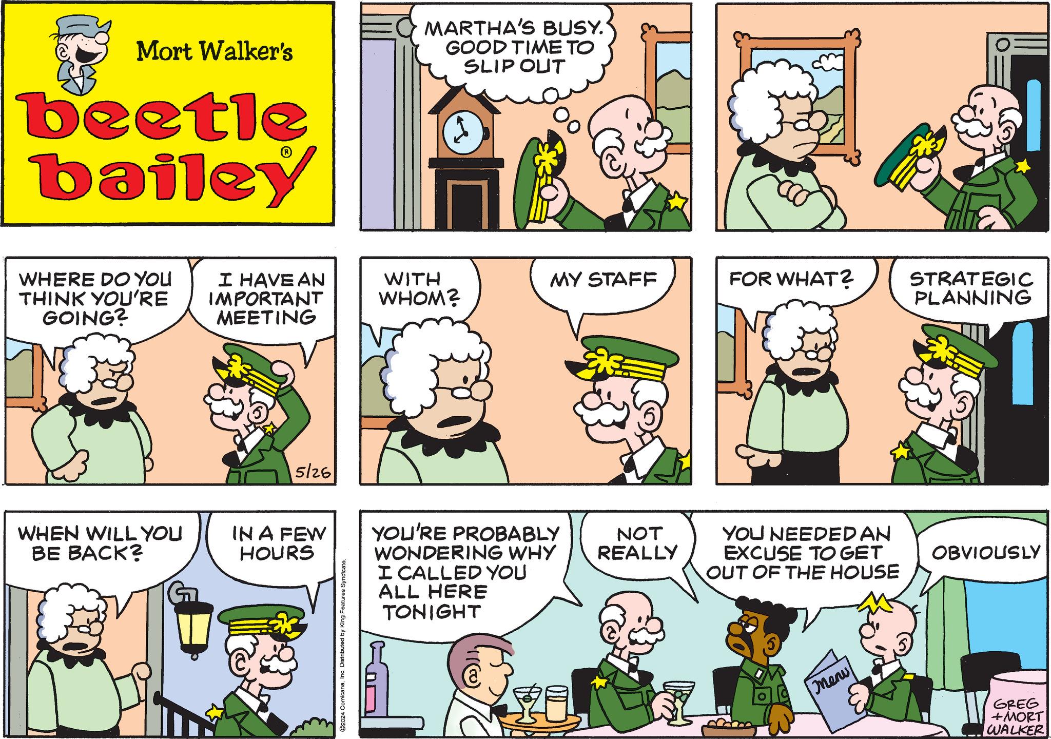 Organism OCR: Mort Walker's beetle bailey MARTHA'S BUSY. GOOD TIME TO SLIP OUT WHERE DO YOU THINK YOU'RE GOING? I HAVE AN IMPORTANT MEETING WHEN WILL YOU BE BACK? 5/26 IN A FEW HOURS ©2024 ComicanaInc. Distributed by King Features Syndicate. WITH WHOM? MY STAFF FOR WHAT? STRATEGIC PLANNING YOU'RE PROBABLY WONDERING WHY NOT REALLY YOU NEEDED AN EXCUSE TO GET OBVIOUSLY I CALLED YOU ALL HERE TONIGHT OUT OF THE HOUSE Menu GREG + MORT WALKER Mort Walker's beetle bailey MARTHA'S BUSY . GOOD TIME TO SLIP OUT WHERE DO YOU THINK YOU'RE GOING ? I HAVE AN IMPORTANT MEETING WHEN WILL YOU BE BACK ? 5/26 IN A FEW HOURS © 2024 ComicanaInc. Distributed by King Features Syndicate . WITH WHOM ? MY STAFF FOR WHAT ? STRATEGIC PLANNING YOU'RE PROBABLY WONDERING WHY NOT REALLY YOU NEEDED AN EXCUSE TO GET OBVIOUSLY I CALLED YOU ALL HERE TONIGHT OUT OF THE HOUSE Menu GREG + MORT WALKER