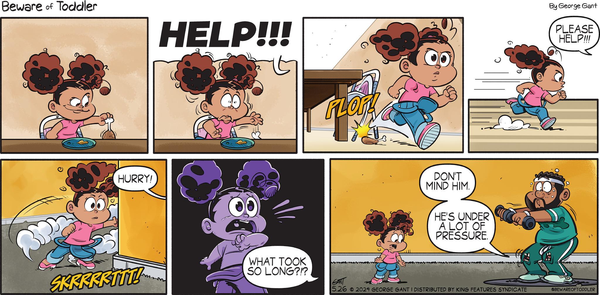 Art OCR: Beware of Toddler HELP!!! By George Gant PLEASE HELP!!! HURRY! SKRRRRTTT! WHAT TOOK SO LONG?!?. DON'T MIND HIM. HE'S UNDER A LOT OF PRESSURE. 5.26 2024 GEORGE GANT I DISTRIBUTED BY KING FEATURES SYNDICATE @BEWAREOFTODDLER Beware of Toddler HELP !!! By George Gant PLEASE HELP !!! HURRY ! SKRRRRTTT ! WHAT TOOK SO LONG ? ! ? . DON'T MIND HIM . HE'S UNDER A LOT OF PRESSURE . 5.26 2024 GEORGE GANT I DISTRIBUTED BY KING FEATURES SYNDICATE @BEWAREOFTODDLER