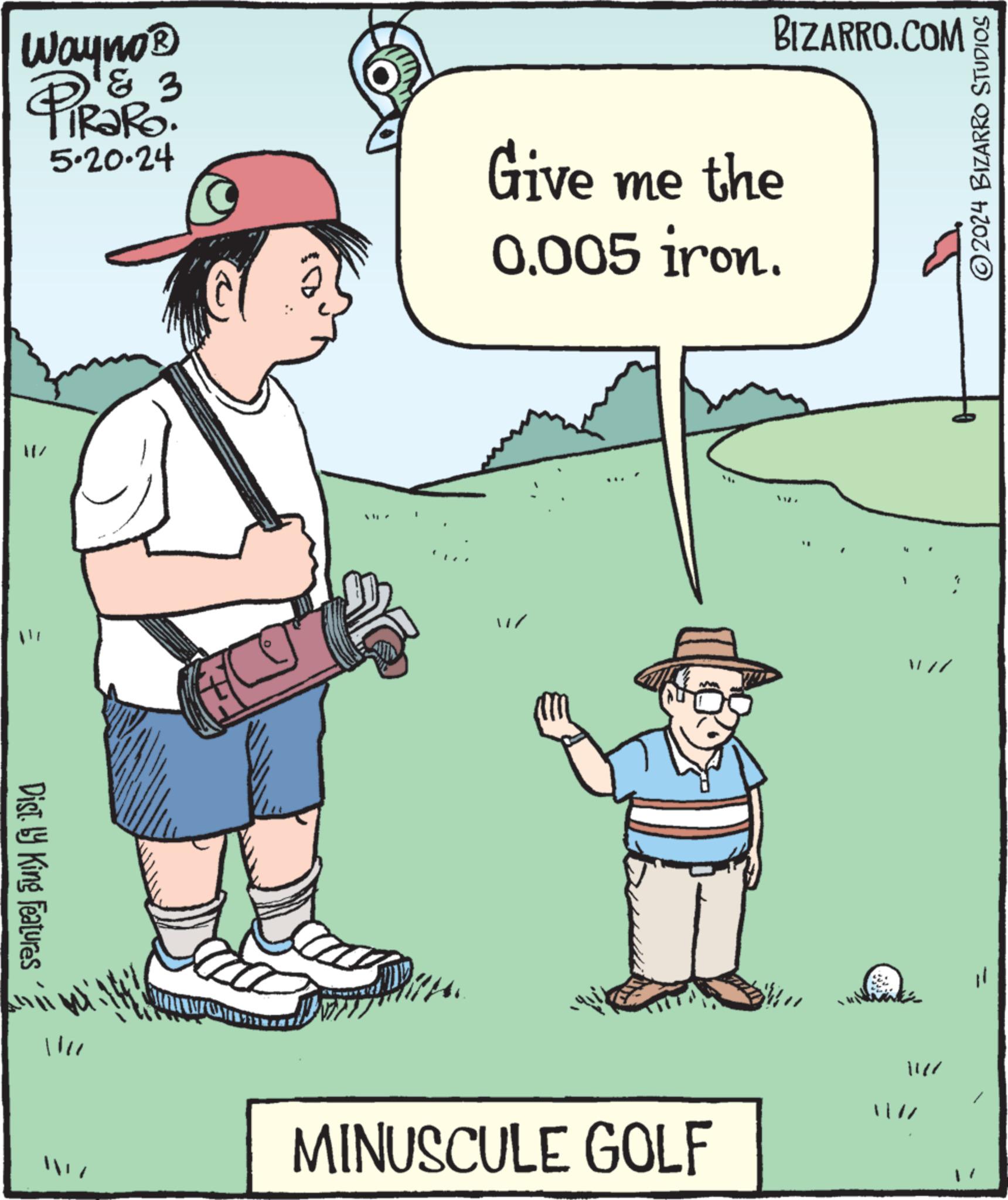 Font OCR: Wayno? PiRaRo 3 5.20.24 Give me the 0.005 iron. BIZARRO.COM Dist. by King Features 1111 MINUSCULE GOLF 1 ©2024 BIZARRO STUDIOS Wayno? PiRaRo 3 5.20.24 Give me the 0.005 iron . BIZARRO.COM Dist . by King Features 1111 MINUSCULE GOLF 1 © 2024 BIZARRO STUDIOS
