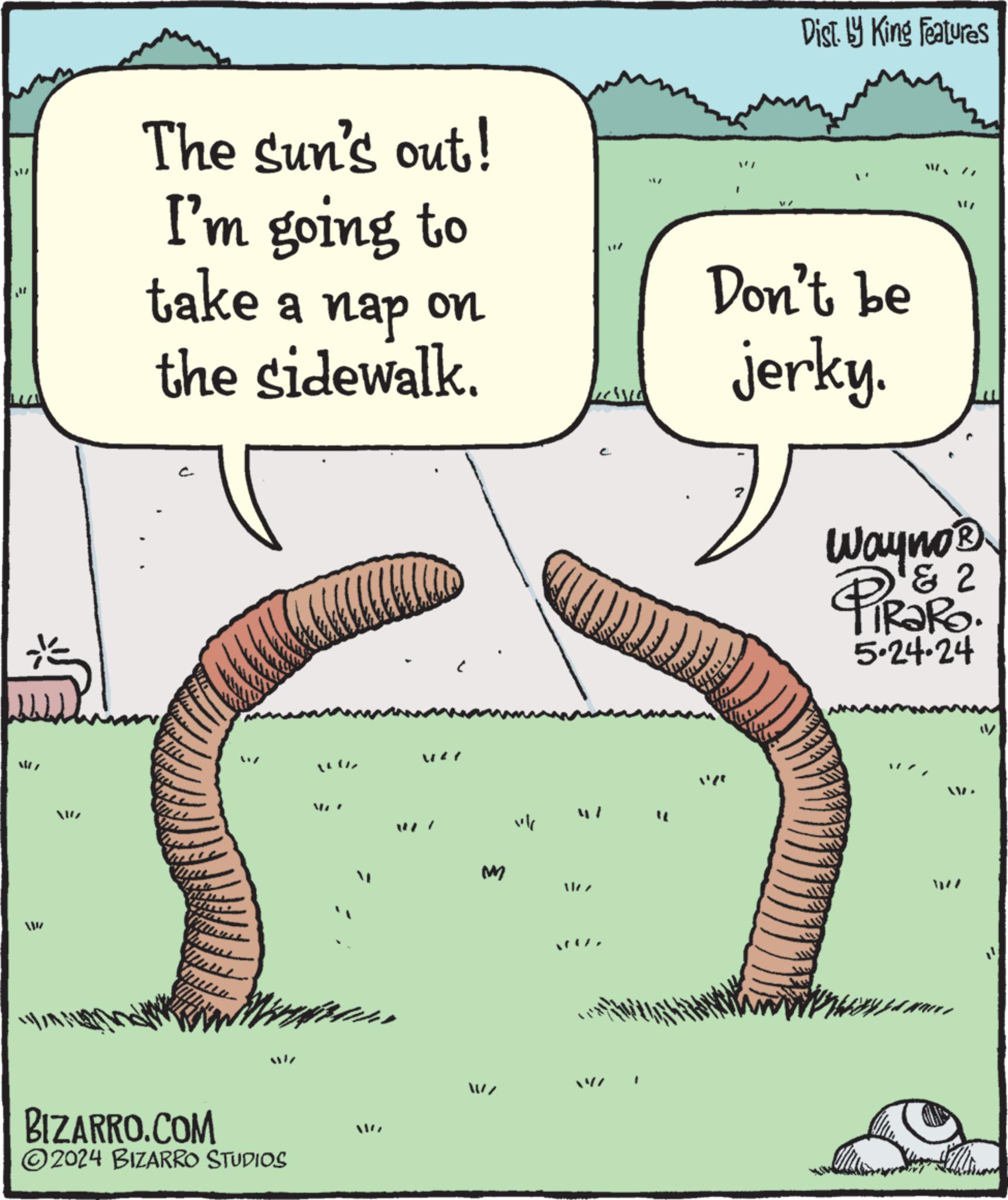 Slope OCR: The sun's out! I'm going to take a nap on the sidewalk. ww Dist. by King Features Don't be jerky. Wayno? 1 & 2 TiRaRo. 5.24.24 m ? BIZARRO.COM 2024 BIZARRO STUDIOS Mr F 427 M The sun's out ! I'm going to take a nap on the sidewalk . ww Dist . by King Features Don't be jerky . Wayno? 1 & 2 TiRaRo . 5.24.24 m ? BIZARRO.COM 2024 BIZARRO STUDIOS Mr F 427 M