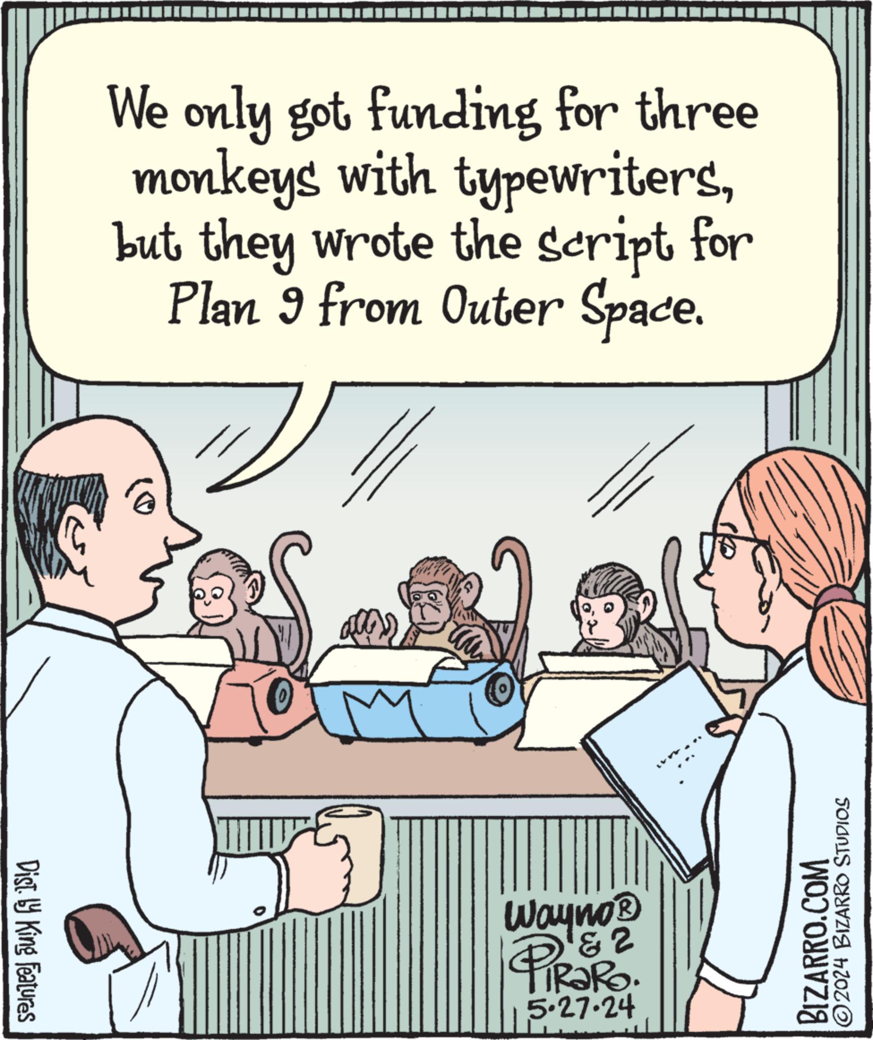 Interaction OCR: Dist. by King Features We only got funding for three monkeys with typewritersbut they wrote the script for Plan 9 from Outer Space. 2 Wayno? PiRaRo. 5.27.24 2024 BIZARRO STUDIOS BIZARRO.COM Dist . by King Features We only got funding for three monkeys with typewritersbut they wrote the script for Plan 9 from Outer Space . 2 Wayno? PiRaRo . 5.27.24 2024 BIZARRO STUDIOS BIZARRO.COM