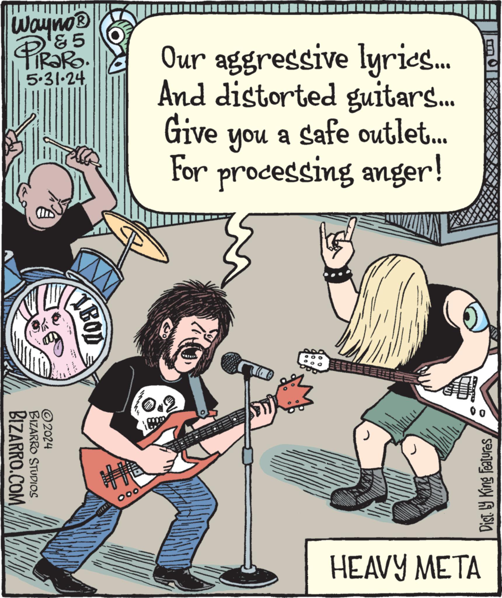 Musician OCR: Wayno? & 5 iRaRo. 5.31.24 Our aggressive lyrics... And distorted guitars... Give you a safe outlet... For processing anger! ©2024 BIZARRO.COM BIZARRO STUDIOS BOD 000 Dist. by King Features HEAVY META Wayno? & 5 iRaRo . 5.31.24 Our aggressive lyrics ... And distorted guitars ... Give you a safe outlet ... For processing anger ! © 2024 BIZARRO.COM BIZARRO STUDIOS BOD 000 Dist . by King Features HEAVY META