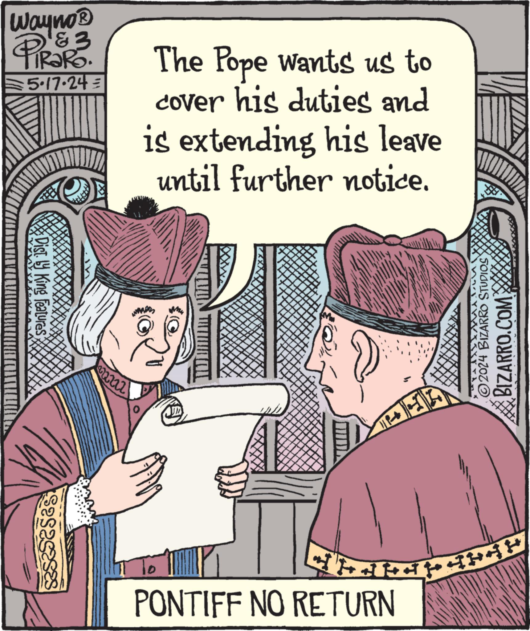 Rectangle OCR: esas Wayno? &3 5.17.24= The Pope wants us to cover his duties and is extending his leave until further notice. Dist by King Features PONTIFF NO RETURN 414444 2024 BIZARRO STUDIOS BIZARRO.COM esas Wayno? & 3 5.17.24 = The Pope wants us to cover his duties and is extending his leave until further notice . Dist by King Features PONTIFF NO RETURN 414444 2024 BIZARRO STUDIOS BIZARRO.COM