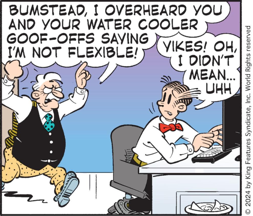 Humour OCR: BUMSTEADI OVERHEARD YOU AND YOUR WATER COOLER GOOF-OFFS SAYING I'M NOT FLEXIBLE! YIKES! OHI DIDN'T MEAN... UHH O 2024 by King Features SyndicateInc. World Rights reserved BUMSTEADI OVERHEARD YOU AND YOUR WATER COOLER GOOF - OFFS SAYING I'M NOT FLEXIBLE ! YIKES ! OHI DIDN'T MEAN ... UHH O 2024 by King Features SyndicateInc. World Rights reserved