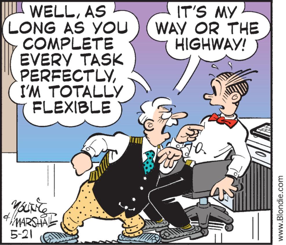 Humour OCR: 4 WELLAS LONG AS YOU COMPLETE EVERY TASK PERFECTLYI'M TOTALLY FLEXIBLE MARSHAL 5-21 IT'S MY WAY OR THE HIGHWAY! ?? www.Blondie.com 4 WELLAS LONG AS YOU COMPLETE EVERY TASK PERFECTLYI'M TOTALLY FLEXIBLE MARSHAL 5-21 IT'S MY WAY OR THE HIGHWAY ! ?? www.Blondie.com