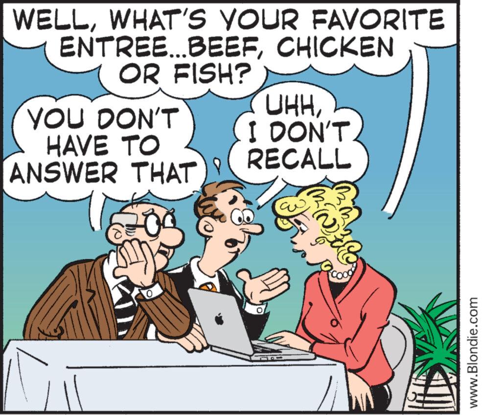 Rectangle OCR: WELLWHAT'S YOUR FAVORITE ENTREE...BEEFCHICKEN OR FISH? YOU DON'T HAVE TO ANSWER THAT 0 UHHI DON'T. RECALL www.Blondie.com WELLWHAT'S YOUR FAVORITE ENTREE ... BEEFCHICKEN OR FISH ? YOU DON'T HAVE TO ANSWER THAT 0 UHHI DON'T . RECALL www.Blondie.com