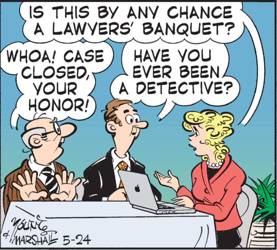 Humour OCR: IS THIS BY ANY CHANCE A LAWYERS' BANQUET? WHOA! CASE CLOSEDYOUR HAVE YOU EVER BEEN A DETECTIVE? HONOR! YOUTC 41 MARSHAL 5-24 IS THIS BY ANY CHANCE A LAWYERS ' BANQUET ? WHOA ! CASE CLOSEDYOUR HAVE YOU EVER BEEN A DETECTIVE ? HONOR ! YOUTC 41 MARSHAL 5-24