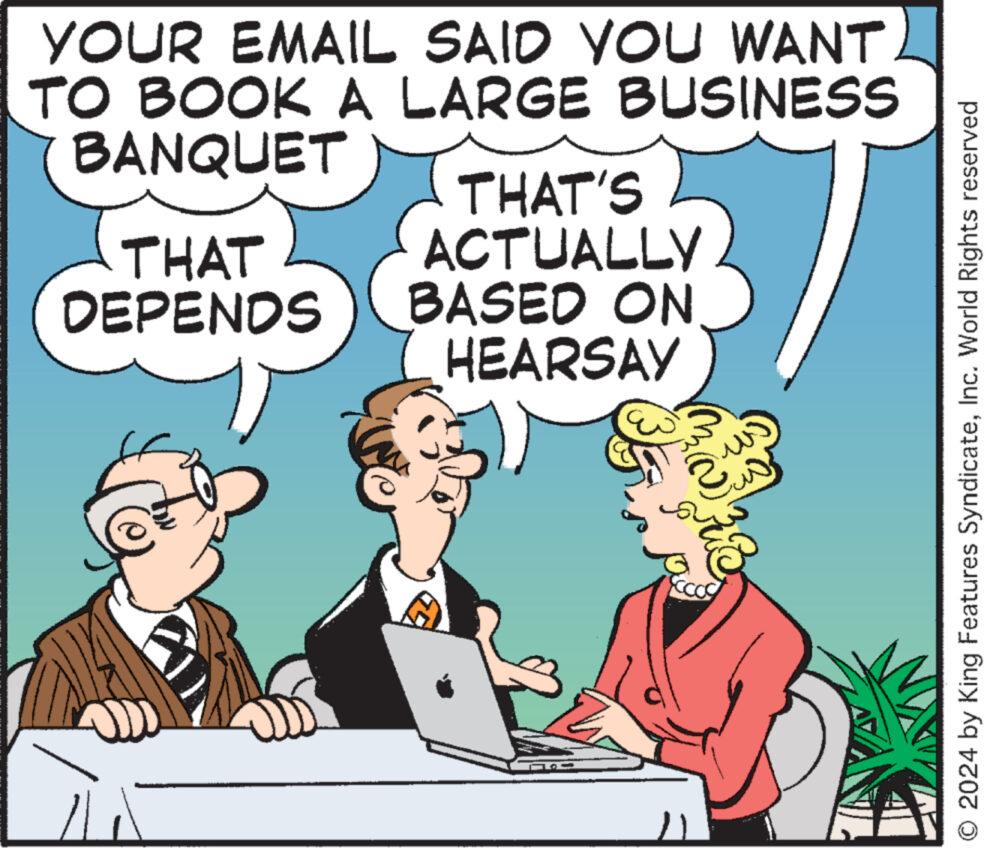 Humour OCR: YOUR EMAIL SAID YOU WANT TO BOOK A LARGE BUSINESS BANQUET THAT DEPENDS THAT'S ACTUALLY BASED ON HEARSAY 2 O 2024 by King Features SyndicateInc. World Rights reserved YOUR EMAIL SAID YOU WANT TO BOOK A LARGE BUSINESS BANQUET THAT DEPENDS THAT'S ACTUALLY BASED ON HEARSAY 2 O 2024 by King Features SyndicateInc. World Rights reserved