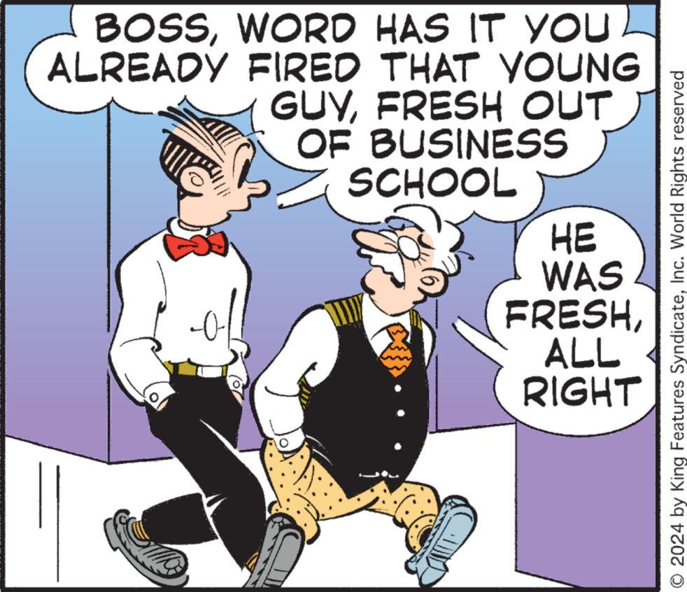 Humour OCR: BOSSWORD HAS IT YOU ALREADY FIRED THAT YOUNG GUYFRESH OUT OF BUSINESS SCHOOL HE WAS FRESHALL RIGHT © 2024 by King Features SyndicateInc. World Rights reserved BOSSWORD HAS IT YOU ALREADY FIRED THAT YOUNG GUYFRESH OUT OF BUSINESS SCHOOL HE WAS FRESHALL RIGHT © 2024 by King Features SyndicateInc. World Rights reserved