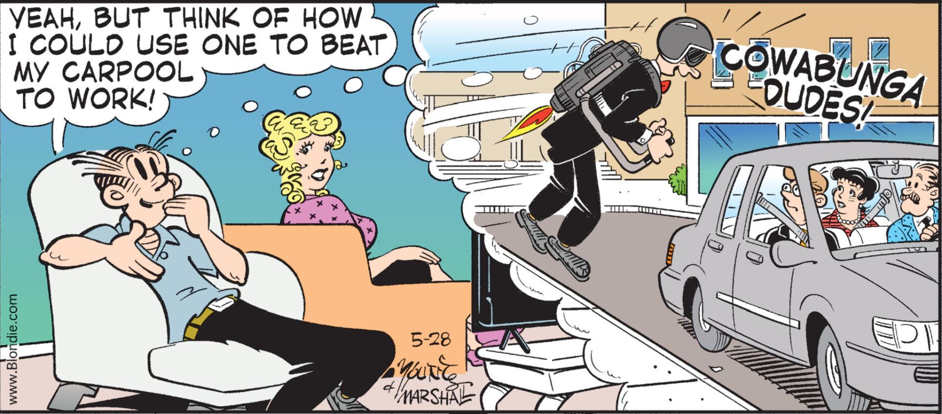 Font OCR: www.Blondie.com YEAHBUT THINK OF HOW I COULD USE ONE TO BEAT MY CARPOOL TO WORK! COWABUNGA DUDES 5-28 Marse MARSHAL www.Blondie.com YEAHBUT THINK OF HOW I COULD USE ONE TO BEAT MY CARPOOL TO WORK ! COWABUNGA DUDES 5-28 Marse MARSHAL