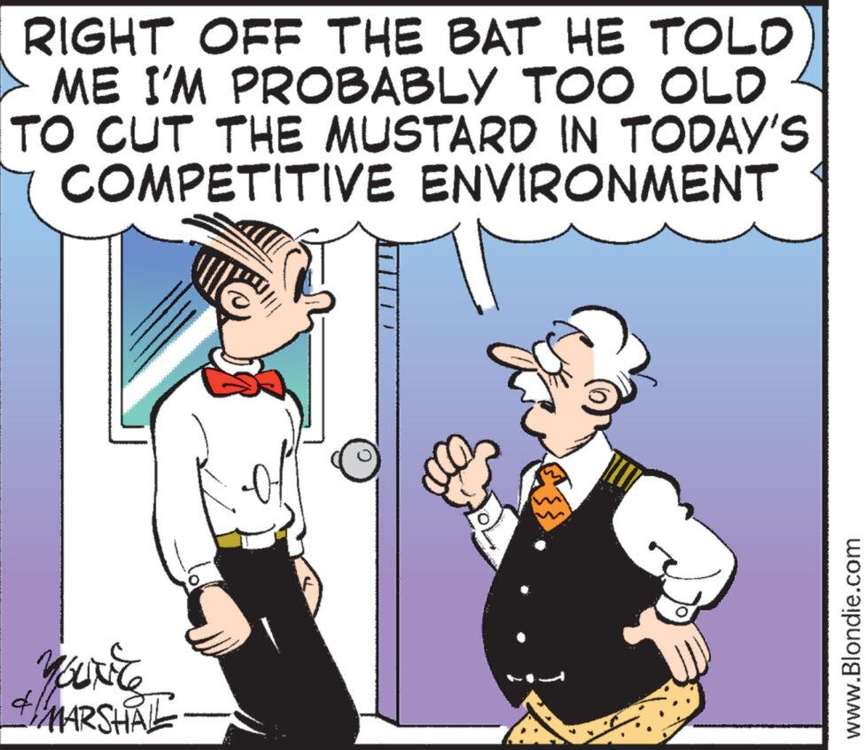 Font OCR: RIGHT OFF THE BAT HE TOLD ME I'M PROBABLY TOO OLD TO CUT THE MUSTARD IN TODAY'S COMPETITIVE ENVIRONMENT YOUNE + MARSHALL 41 F 0 www.Blondie.com RIGHT OFF THE BAT HE TOLD ME I'M PROBABLY TOO OLD TO CUT THE MUSTARD IN TODAY'S COMPETITIVE ENVIRONMENT YOUNE + MARSHALL 41 F 0 www.Blondie.com
