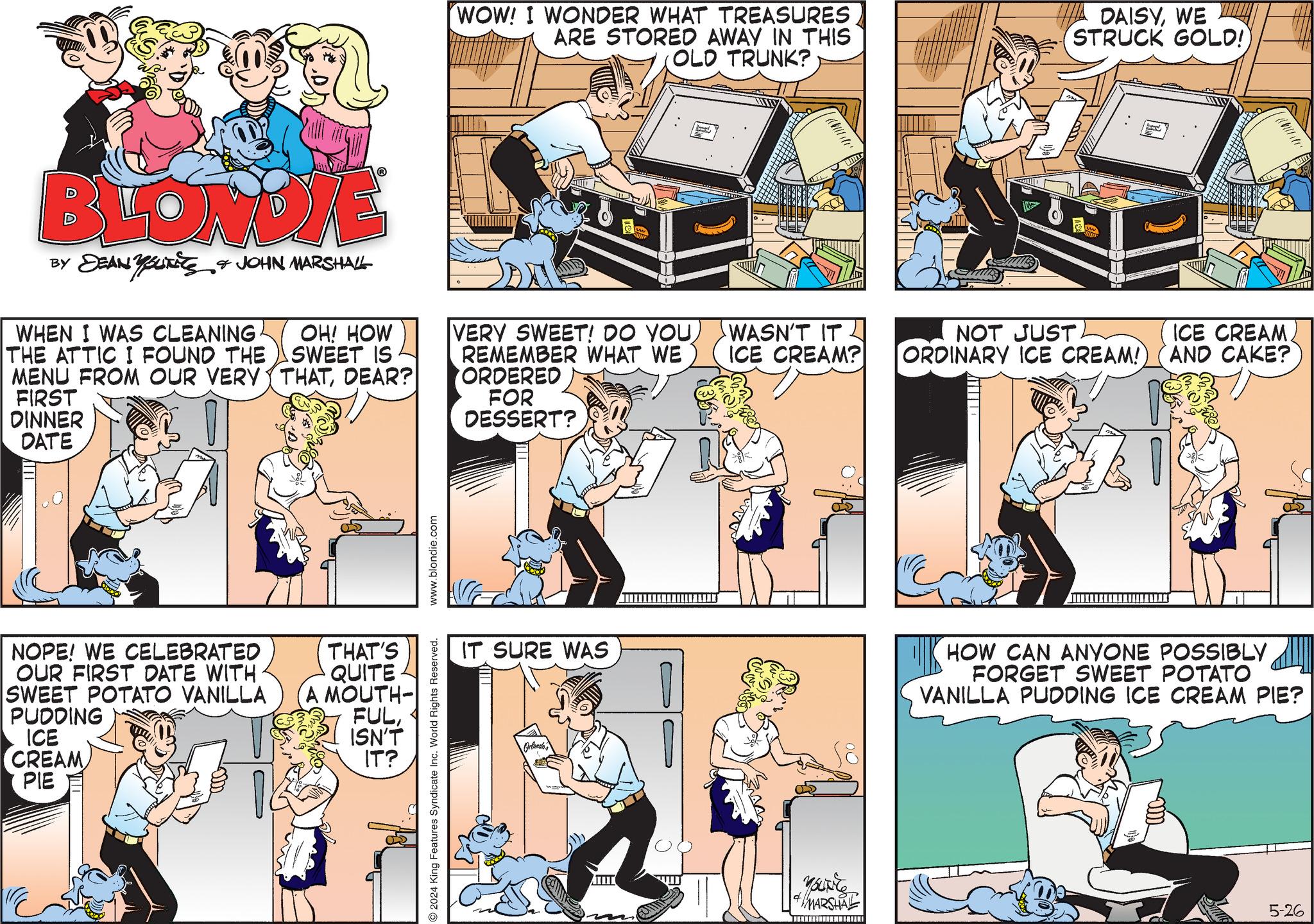 Line OCR: BLONDIE BY DEAN YOUTits JOHN MARSHALL WHEN I WAS CLEANING THE ATTIC I FOUND THE MENU FROM OUR VERY FIRST DINNER DATE OH! HOW SWEET IS THATDEAR? NOPE! WE CELEBRATED OUR FIRST DATE WITH SWEET POTATO VANILLA PUDDING ICE CREAM PIE THAT'S QUITE A MOUTH- FULISN'T IT? 2024 King Features Syndicate Inc. World Rights Reserved. www.blondie.com WOW! I WONDER WHAT TREASURES ARE STORED AWAY IN THIS OLD TRUNK? DAISYWE STRUCK GOLD!) VERY SWEET! DO YOUREMEMBER WHAT WE ORDERED FOR DESSERT? WASN'T IT ICE CREAM? NOT JUST. ORDINARY ICE CREAM! ICE CREAM. AND CAKE? IT SURE WAS HOW CAN ANYONE POSSIBLY FORGET SWEET POTATO VANILLA PUDDING ICE CREAM PIE? Orlando's Yourite #MARSHAL 5-26 BLONDIE BY DEAN YOUTits JOHN MARSHALL WHEN I WAS CLEANING THE ATTIC I FOUND THE MENU FROM OUR VERY FIRST DINNER DATE OH ! HOW SWEET IS THATDEAR ? NOPE ! WE CELEBRATED OUR FIRST DATE WITH SWEET POTATO VANILLA PUDDING ICE CREAM PIE THAT'S QUITE A MOUTH- FULISN'T IT ? 2024 King Features Syndicate Inc. World Rights Reserved . www.blondie.com WOW ! I WONDER WHAT TREASURES ARE STORED AWAY IN THIS OLD TRUNK ? DAISYWE STRUCK GOLD ! ) VERY SWEET ! DO YOUREMEMBER WHAT WE ORDERED FOR DESSERT ? WASN'T IT ICE CREAM ? NOT JUST . ORDINARY ICE CREAM ! ICE CREAM . AND CAKE ? IT SURE WAS HOW CAN ANYONE POSSIBLY FORGET SWEET POTATO VANILLA PUDDING ICE CREAM PIE ? Orlando's Yourite #MARSHAL 5-26