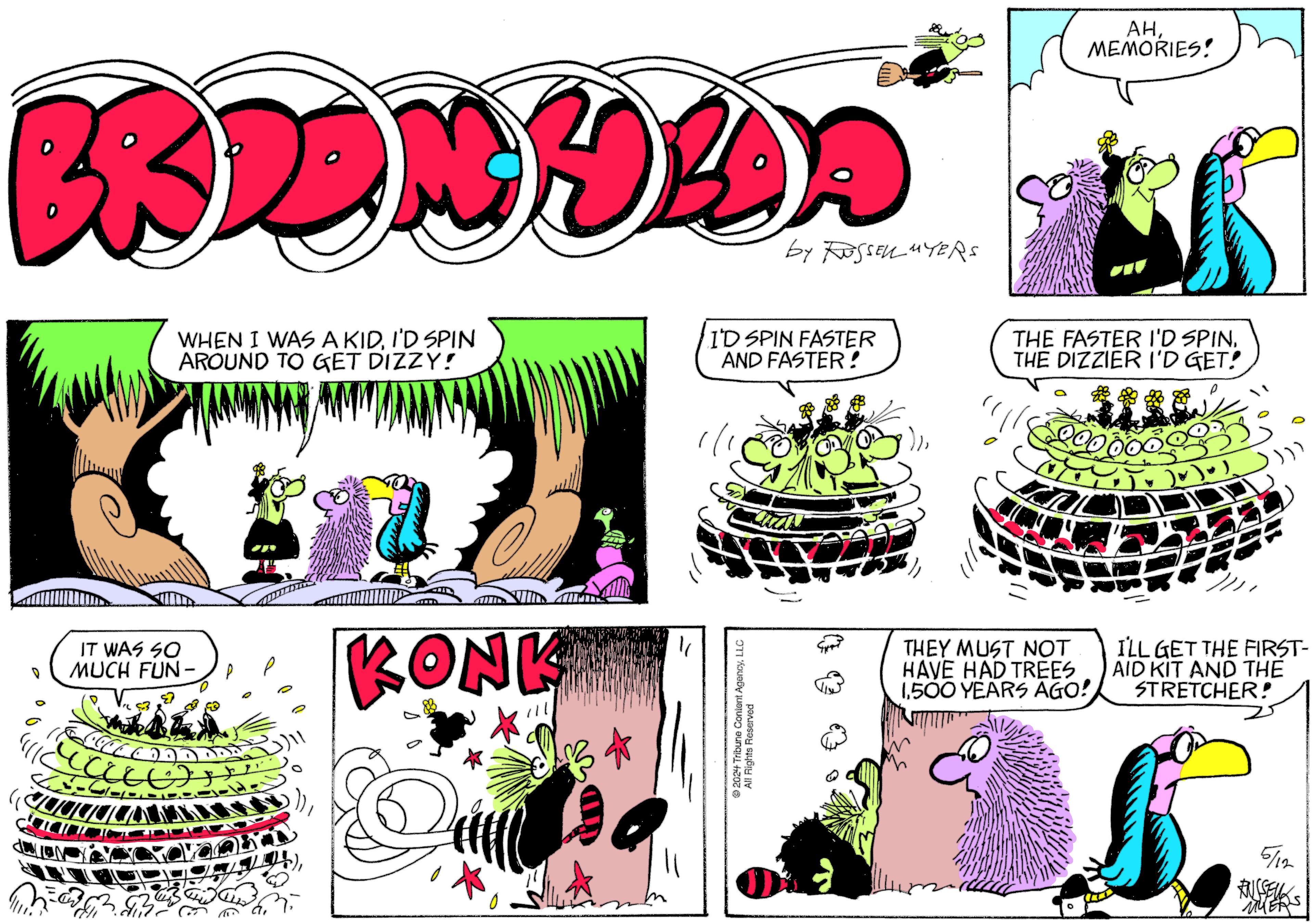 Graphics OCR: BRDONYA by RUSSELL MYERS IT WAS SO MUCH FUN- WHEN I WAS A KIDI'D SPIN AROUND TO GET DIZZY! I'D SPIN FASTER AND FASTER! KONKE " 2024 Tribune Content AgencyLLC All Pic All Rights Reserved ??MEMORIES! THE FASTER I'D SPINTHE DIZZIER I'D GET! THEY MUST NOT HAVE HAD TREES 1500 YEARS AGO! I'LL GET THE FIRST- AID KIT AND THE STRETCHER! 5/12 FUSSELL MERS BRDONYA by RUSSELL MYERS IT WAS SO MUCH FUN- WHEN I WAS A KIDI'D SPIN AROUND TO GET DIZZY ! I'D SPIN FASTER AND FASTER ! KONKE " 2024 Tribune Content AgencyLLC All Pic All Rights Reserved ??MEMORIES ! THE FASTER I'D SPINTHE DIZZIER I'D GET ! THEY MUST NOT HAVE HAD TREES 1500 YEARS AGO ! I'LL GET THE FIRST- AID KIT AND THE STRETCHER ! 5/12 FUSSELL MERS