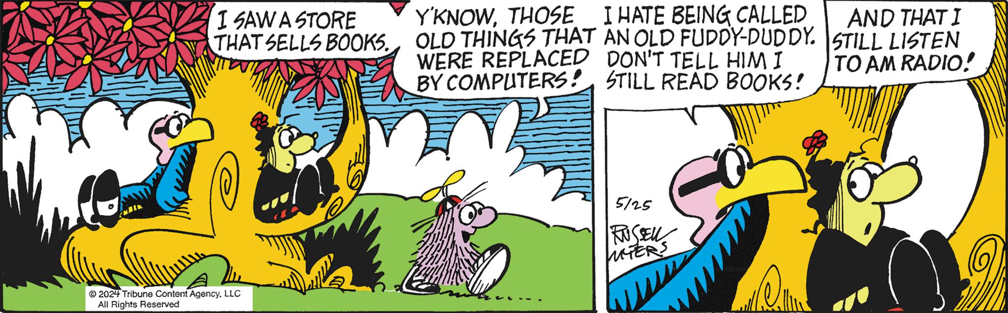 Comic book OCR: I SAW A STORE THAT SELLS BOOKS. Y'KNOWTHOSE I HATE BEING CALLED OLD THINGS THAT AN OLD FUDDY-DUDDY. WERE REPLACED DON'T TELL HIM I BY COMPUTERS: STILL READ BOOKS! AND THAT I STILL LISTEN TO AM RADIO! 2024 Tribune Content AgencyLLC All Rights Reserved 5125 RUSSELL UTERS I SAW A STORE THAT SELLS BOOKS . Y'KNOWTHOSE I HATE BEING CALLED OLD THINGS THAT AN OLD FUDDY - DUDDY . WERE REPLACED DON'T TELL HIM I BY COMPUTERS : STILL READ BOOKS ! AND THAT I STILL LISTEN TO AM RADIO ! 2024 Tribune Content AgencyLLC All Rights Reserved 5125 RUSSELL UTERS