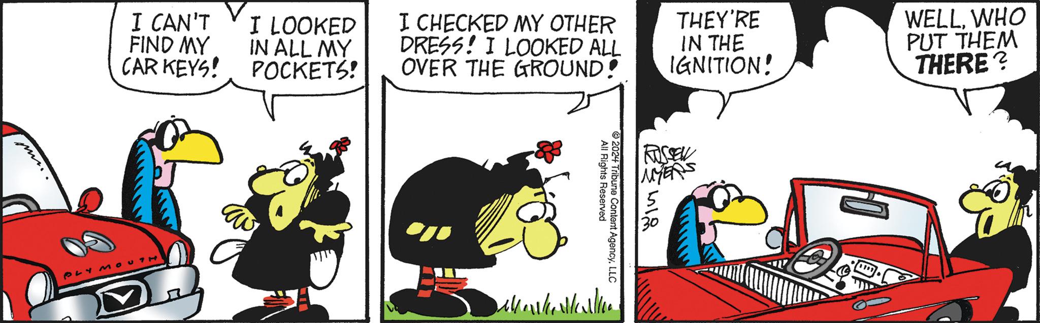 Humour OCR: I CAN'T FIND MY CAR KEYS! I LOOKED IN ALL MY POCKETS! I CHECKED MY OTHER DRESS! I LOOKED ALL OVER THE GROUND! THEY'RE IN THE IGNITION! WELLWHO PUT THEM THERE? PLYMOUTH Dell 2024 All Rights Reserved Tribune Content AgencyLLC 81?. I CAN'T FIND MY CAR KEYS ! I LOOKED IN ALL MY POCKETS ! I CHECKED MY OTHER DRESS ! I LOOKED ALL OVER THE GROUND ! THEY'RE IN THE IGNITION ! WELLWHO PUT THEM THERE ? PLYMOUTH Dell 2024 All Rights Reserved Tribune Content AgencyLLC 81 ? .