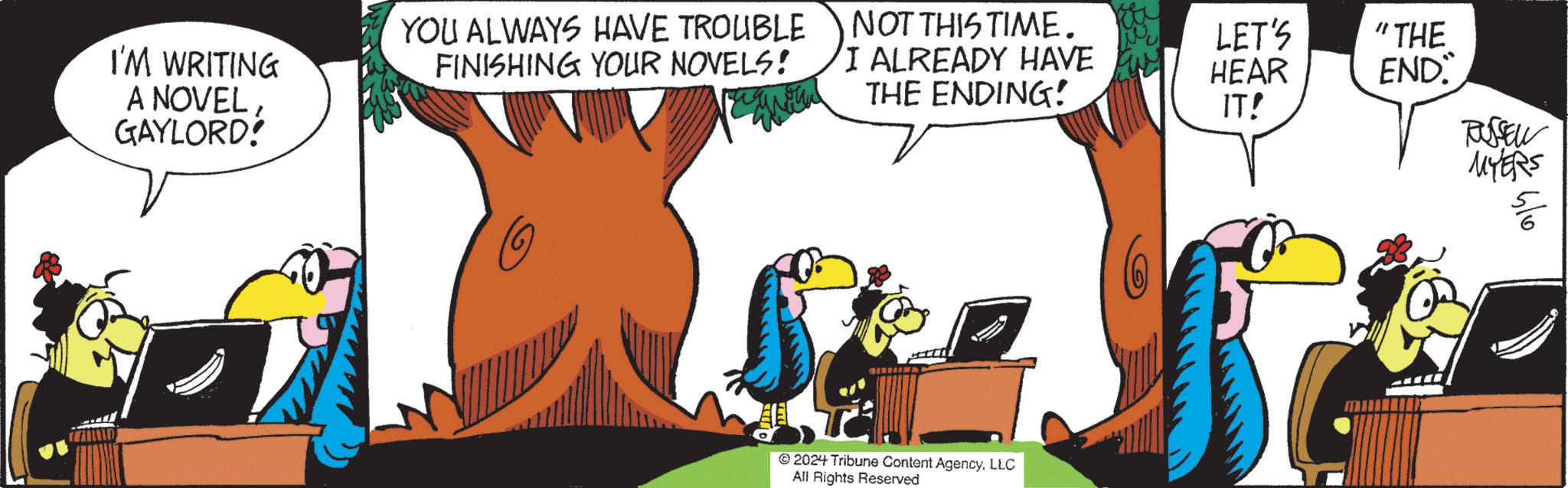 Illustration OCR: I'M WRITING A NOVELGAYLORD! YOU ALWAYS HAVE TROUBLE FINISHING YOUR NOVELS! NOT THIS TIME. LET'S "THE I ALREADY HAVE THE ENDING! HEAR END IT! RUSSELL MYERS 2024 Tribune Content AgencyLLC All Rights Reserved I'M WRITING A NOVELGAYLORD ! YOU ALWAYS HAVE TROUBLE FINISHING YOUR NOVELS ! NOT THIS TIME . LET'S " THE I ALREADY HAVE THE ENDING ! HEAR END IT ! RUSSELL MYERS 2024 Tribune Content AgencyLLC All Rights Reserved