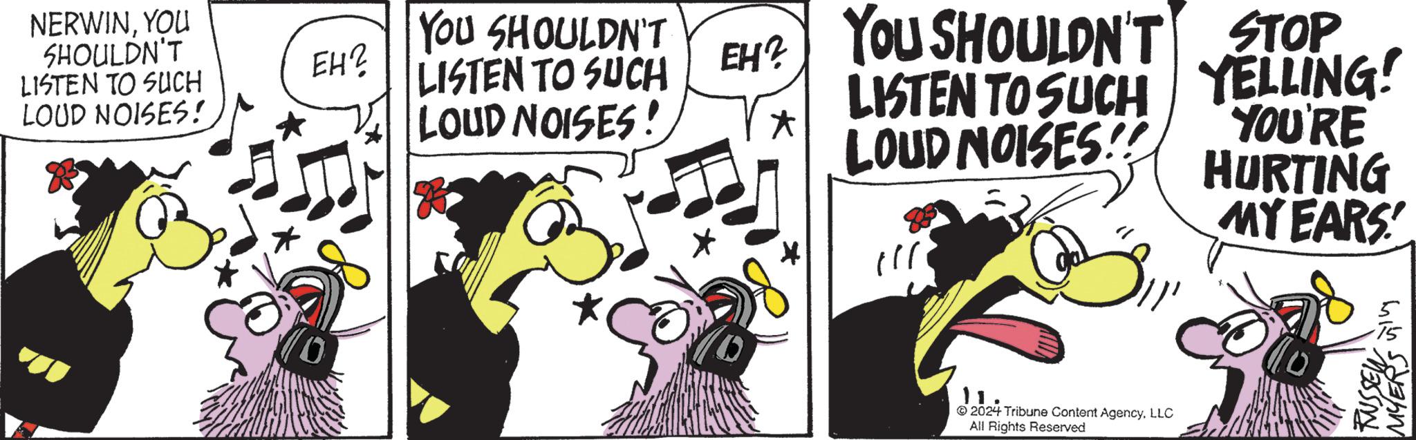 Illustration OCR: NERWINYOU SHOULDN'T LISTEN TO SUCH LOUD NOISES! YOU SHOULDN'T EH? LISTEN TO SUCH LOUD NOISES! EH? YOU SHOULDN'T STOP LISTEN TO SUCH YELLING! LOUD NOISES!! YOU'RE HURTING MY EARS 11 2024 Tribune Content AgencyLLC All Rights Reserved RUSSEY MYERS ??? NERWINYOU SHOULDN'T LISTEN TO SUCH LOUD NOISES ! YOU SHOULDN'T EH ? LISTEN TO SUCH LOUD NOISES ! EH ? YOU SHOULDN'T STOP LISTEN TO SUCH YELLING ! LOUD NOISES !! YOU'RE HURTING MY EARS 11 2024 Tribune Content AgencyLLC All Rights Reserved RUSSEY MYERS ???