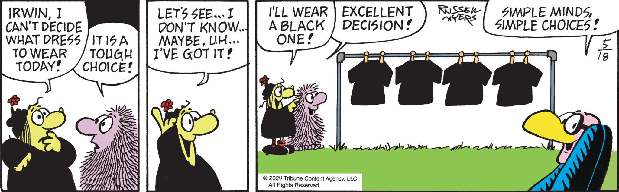 Apron OCR: IRWINI CAN'T DECIDE WHAT DRESS/ITISA TO WEAR TODAY! TOUGH CHOICE! LET'S SEE... I DON'T KNOW... MAYBELIH... I'VE GOT IT! I'LL WEAR EXCELLENT A BLACK ONE! RUSSEN MYERS DECISION! SIMPLE MINDSSIMPLE CHOICES! TETT 2024 Tribune Content AgencyLLC All Rights Reserved 5 4/00 IRWINI CAN'T DECIDE WHAT DRESS / ITISA TO WEAR TODAY ! TOUGH CHOICE ! LET'S SEE ... I DON'T KNOW ... MAYBELIH ... I'VE GOT IT ! I'LL WEAR EXCELLENT A BLACK ONE ! RUSSEN MYERS DECISION ! SIMPLE MINDSSIMPLE CHOICES ! TETT 2024 Tribune Content AgencyLLC All Rights Reserved 5 4/00