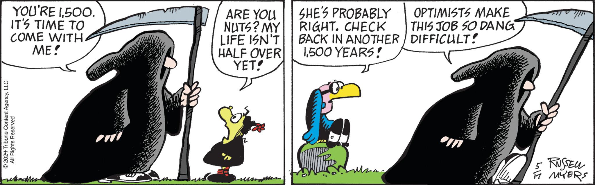 Art OCR: 2024 Tribune Content AgencyLLC All Rights Reserved YOU'RE 1500. IT'S TIME TO COME WITH. ME! ARE YOU NUTS? MY LIFE ISN'T HALF OVER YET! SHE'S PROBABLY RIGHT. CHECK BACK IN ANOTHER 1500 YEARS! OPTIMISTS MAKE THIS JOB SO DANG DIFFICULT? 5 RUSSELL FT MYERS 2024 Tribune Content AgencyLLC All Rights Reserved YOU'RE 1500 . IT'S TIME TO COME WITH . ME ! ARE YOU NUTS ? MY LIFE ISN'T HALF OVER YET ! SHE'S PROBABLY RIGHT . CHECK BACK IN ANOTHER 1500 YEARS ! OPTIMISTS MAKE THIS JOB SO DANG DIFFICULT ? 5 RUSSELL FT MYERS