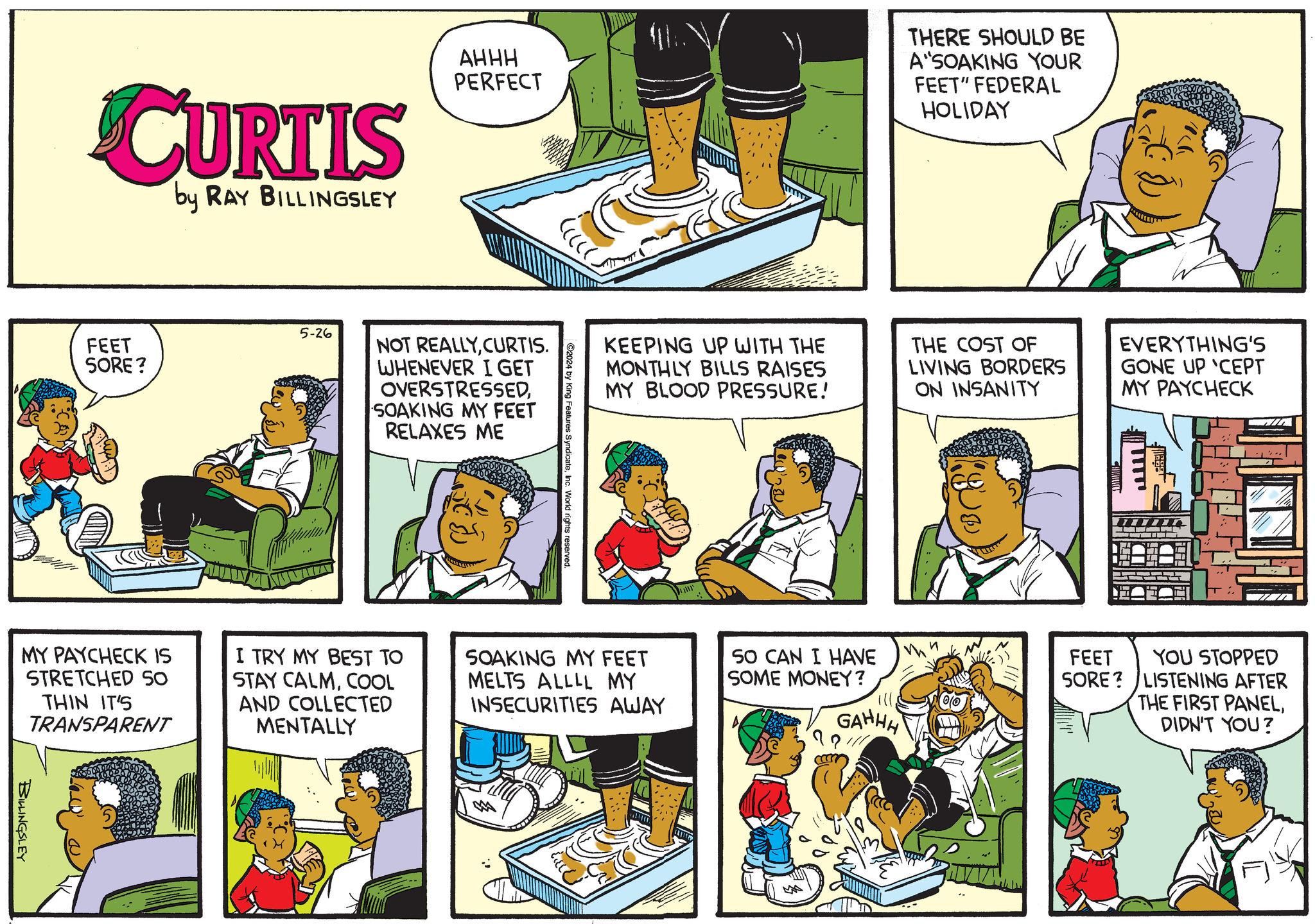 Parallel OCR: CURTIS by RAY BILLINGSLEY AHHH PERFECT THERE SHOULD BE A SOAKING YOUR FEET" FEDERAL HOLIDAY FEET SORE? 5-26 NOT REALLYCURTIS. WHENEVER I GET OVERSTRESSEDSOAKING MY FEET RELAXES ME KEEPING UP WITH THE MONTHLY BILLS RAISES MY BLOOD PRESSURE! MY PAYCHECK IS STRETCHED SO THIN IT'S TRANSPARENT I TRY MY BEST TO STAY CALMCOOL AND COLLECTED MENTALLY SOAKING MY FEET MELTS ALLLL MY INSECURITIES AWAY BILLINGSLEY THE COST OF LIVING BORDERS ON INSANITY EVERYTHING'S GONE UP 'CEPT MY PAYCHECK 50 CAN I HAVE SOME MONEY? FEET SORE? GAHHH YOU STOPPED LISTENING AFTER THE FIRST PANELDIDN'T YOU? CURTIS by RAY BILLINGSLEY AHHH PERFECT THERE SHOULD BE A SOAKING YOUR FEET " FEDERAL HOLIDAY FEET SORE ? 5-26 NOT REALLYCURTIS . WHENEVER I GET OVERSTRESSEDSOAKING MY FEET RELAXES ME KEEPING UP WITH THE MONTHLY BILLS RAISES MY BLOOD PRESSURE ! MY PAYCHECK IS STRETCHED SO THIN IT'S TRANSPARENT I TRY MY BEST TO STAY CALMCOOL AND COLLECTED MENTALLY SOAKING MY FEET MELTS ALLLL MY INSECURITIES AWAY BILLINGSLEY THE COST OF LIVING BORDERS ON INSANITY EVERYTHING'S GONE UP ' CEPT MY PAYCHECK 50 CAN I HAVE SOME MONEY ? FEET SORE ? GAHHH YOU STOPPED LISTENING AFTER THE FIRST PANELDIDN'T YOU ?