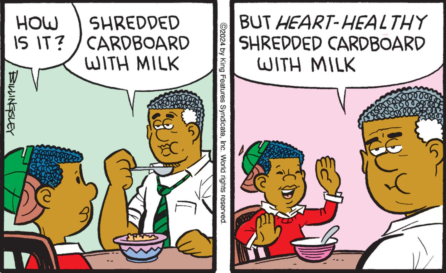 Happy OCR: BUT HEART-HEALTHY SHREDDED CARDBOARD WITH MILK ©2024 by King Features SyndicateInc. World rights reserved. MOH SHREDDED IS IT? CARDBOARD WITH MILK BILLINGSLEY BUT HEART - HEALTHY SHREDDED CARDBOARD WITH MILK © 2024 by King Features SyndicateInc. World rights reserved . MOH SHREDDED IS IT ? CARDBOARD WITH MILK BILLINGSLEY