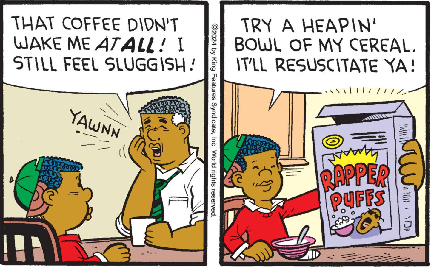 Illustration OCR: THAT COFFEE DIDN'T WAKE ME ATALL! I STILL FEEL SLUGGISH! YAWNN ?? TRY A HEAPIN' BOWL OF MY CEREAL. IT'LL RESUSCITATE YA! ©2024 by King Features SyndicateInc. World rights reserved. ? RAPPER PUFFS THAT COFFEE DIDN'T WAKE ME ATALL ! I STILL FEEL SLUGGISH ! YAWNN ?? TRY A HEAPIN ' BOWL OF MY CEREAL . IT'LL RESUSCITATE YA ! © 2024 by King Features SyndicateInc. World rights reserved . ? RAPPER PUFFS