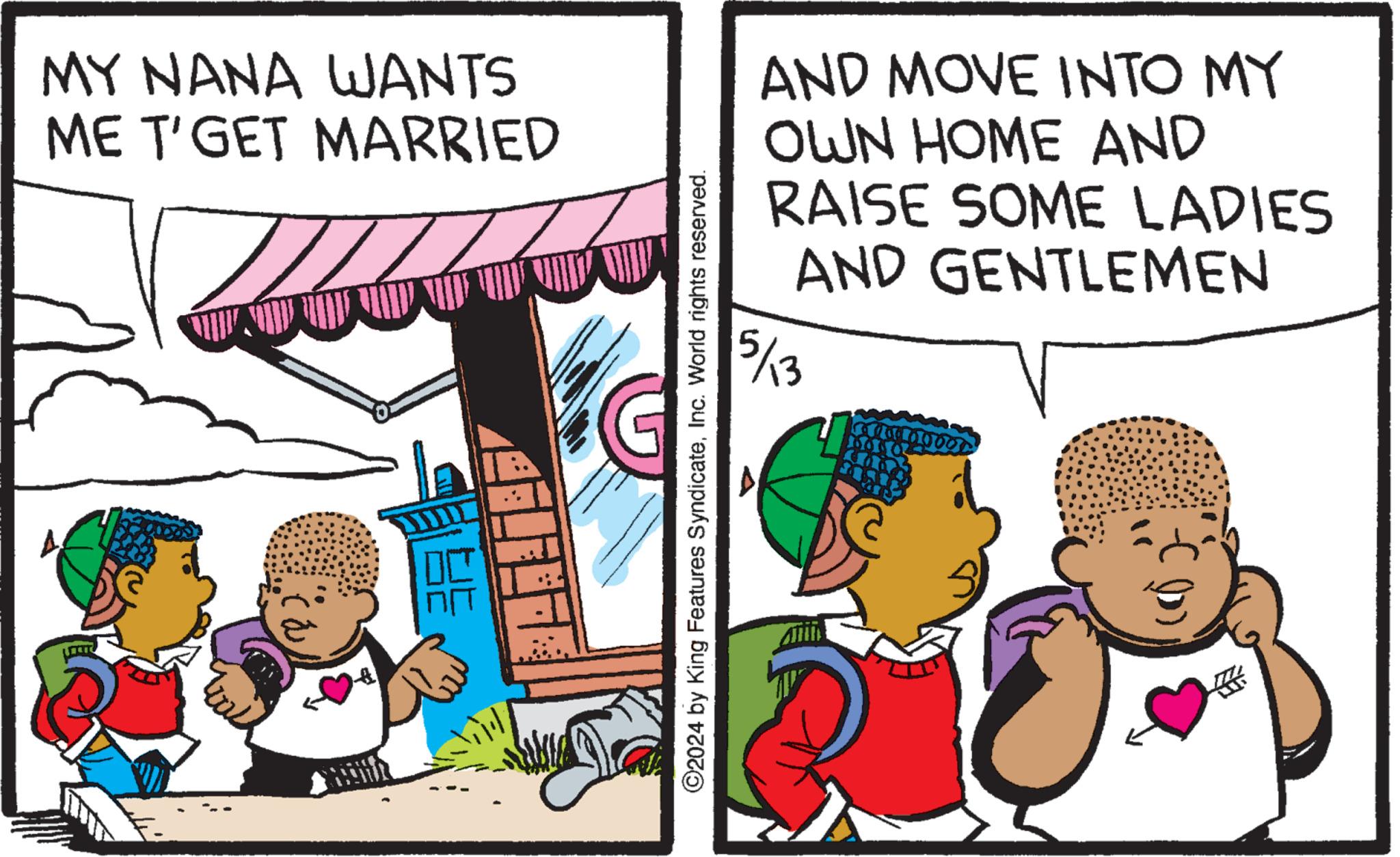Humour OCR: MY NANA WANTS ME T'GET MARRIED AND MOVE INTO MY OWN HOME AND RAISE SOME LADIES AND GENTLEMEN 5/13 ©2024 by King Features SyndicateInc. World rights reserved. MY NANA WANTS ME T'GET MARRIED AND MOVE INTO MY OWN HOME AND RAISE SOME LADIES AND GENTLEMEN 5/13 © 2024 by King Features SyndicateInc. World rights reserved .