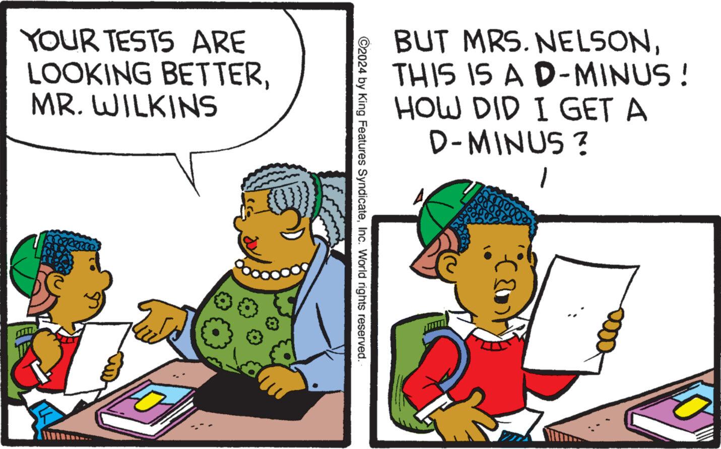 Art OCR: YOUR TESTS ARE LOOKING BETTERMR. WILKINS BUT MRS. NELSONTHIS IS A D-MINUS! HOW DID I GET A D-MINUS ? 1 ©2024 by King Features SyndicateInc. World rights reserved. YOUR TESTS ARE LOOKING BETTERMR . WILKINS BUT MRS . NELSONTHIS IS A D - MINUS ! HOW DID I GET A D - MINUS ? 1 © 2024 by King Features SyndicateInc. World rights reserved .