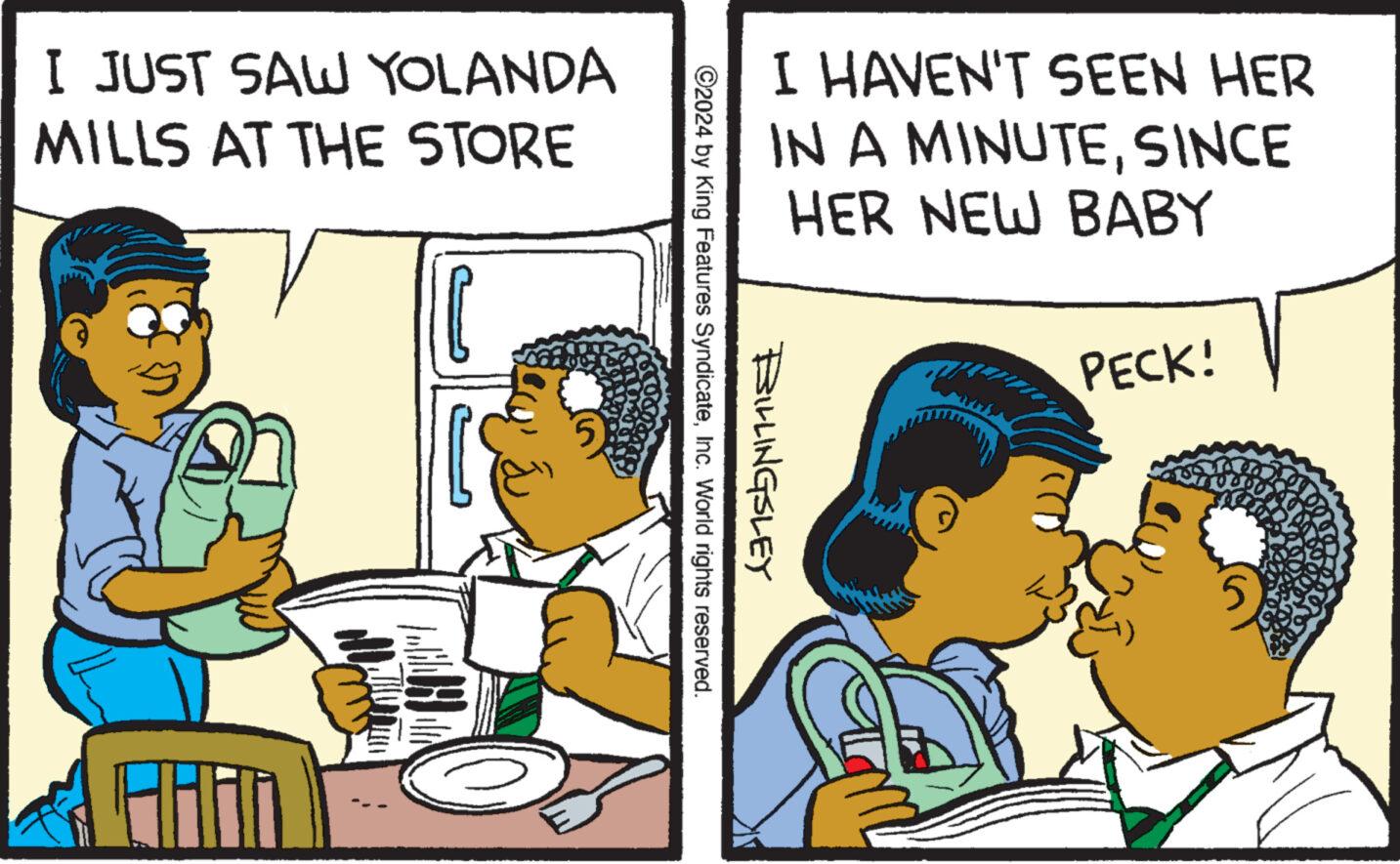 Humour OCR: I JUST SAW YOLANDA MILLS AT THE STORE I HAVEN'T SEEN HER IN A MINUTESINCE HER NEW BABY PECK! 2024 by King Features SyndicateInc. World rights reserved. BILLINGSLEY I JUST SAW YOLANDA MILLS AT THE STORE I HAVEN'T SEEN HER IN A MINUTESINCE HER NEW BABY PECK ! 2024 by King Features SyndicateInc. World rights reserved . BILLINGSLEY