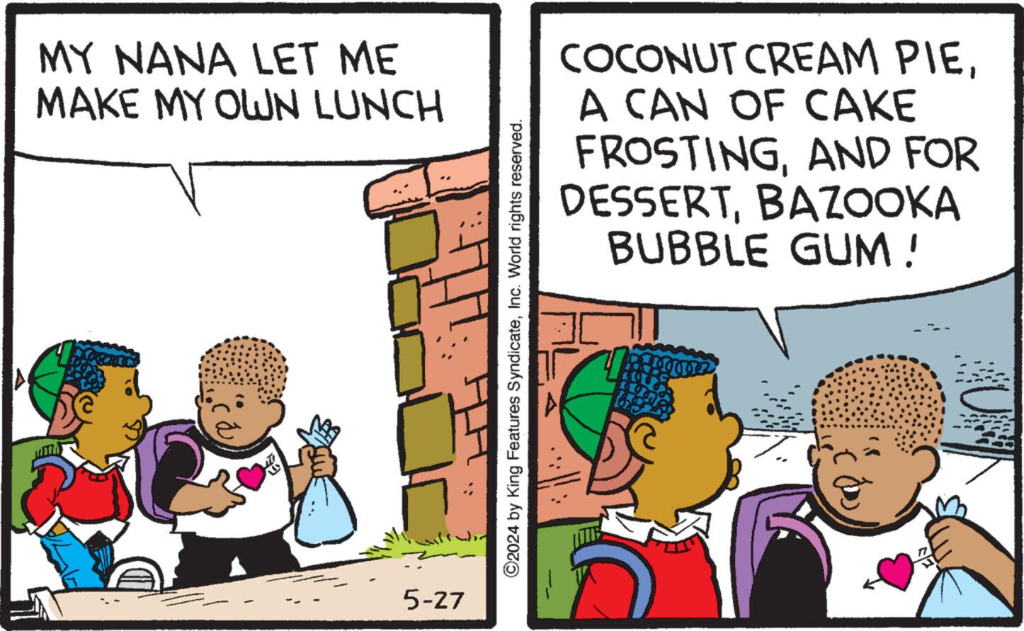 Pleased OCR: MY NANA LET ME MAKE MY OWN LUNCH 5-27 ©2024 by King Features SyndicateInc. World rights reserved. COCONUT CREAM PIEA CAN OF CAKE FROSTINGAND FOR DESSERTBAZOOKA BUBBLE GUM! MY NANA LET ME MAKE MY OWN LUNCH 5-27 © 2024 by King Features SyndicateInc. World rights reserved . COCONUT CREAM PIEA CAN OF CAKE FROSTINGAND FOR DESSERTBAZOOKA BUBBLE GUM !