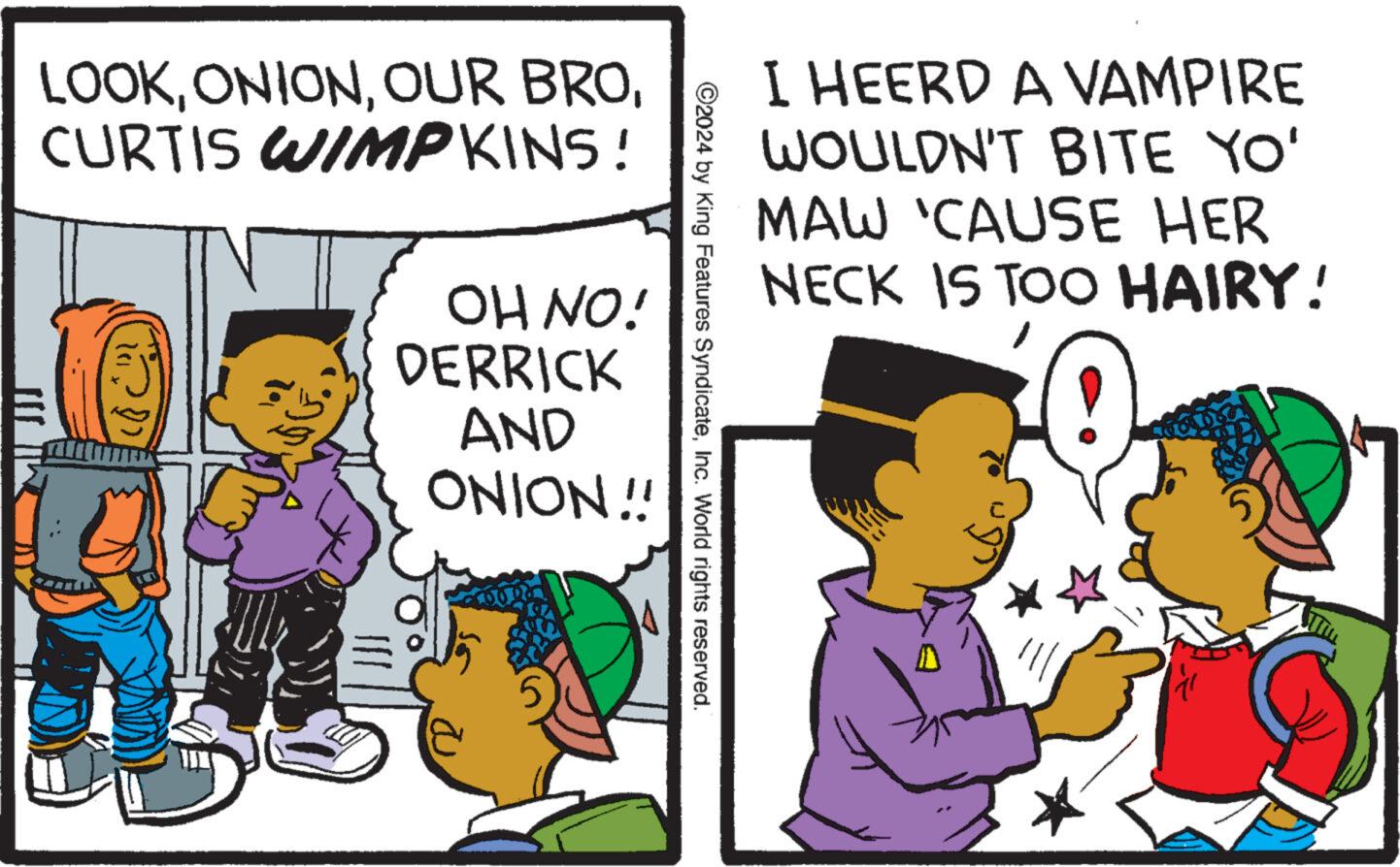 Gesture OCR: I HEERD A VAMPIRE WOULDN'T BITE YO' MAW 'CAUSE HER NECK IS TOO HAIRY! ©2024 by King Features SyndicateInc. World rights reserved. LOOKCURTIS WIMPKINS! OH NO! DERRICK AND ONION!! I HEERD A VAMPIRE WOULDN'T BITE YO ' MAW ' CAUSE HER NECK IS TOO HAIRY ! © 2024 by King Features SyndicateInc. World rights reserved . LOOKOUR BROCURTIS WIMPKINS ! OH NO ! DERRICK AND ONION !!