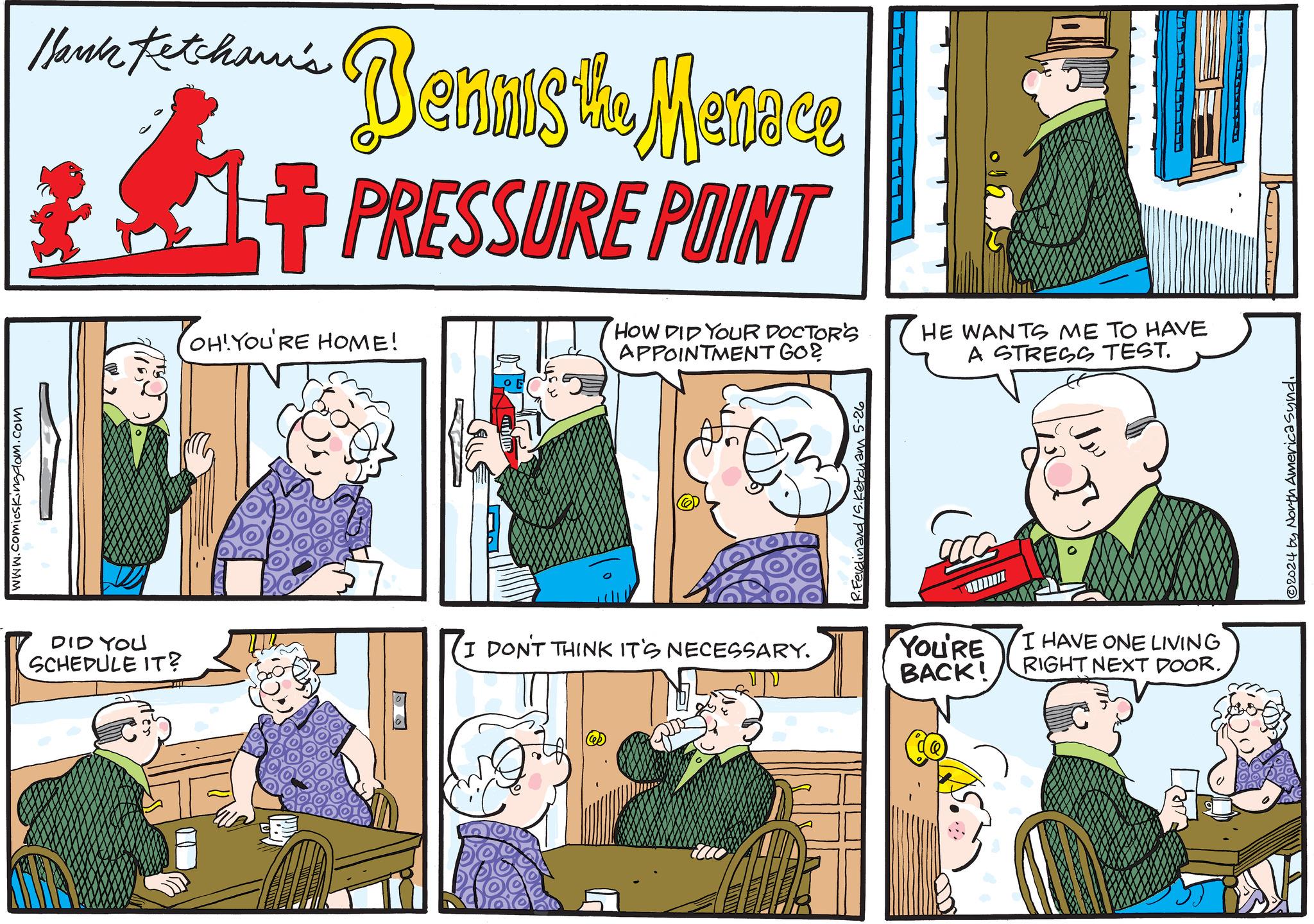 Parallel OCR: www.comicskingdom.com Thank techan's Bennis the Menace +PRESSURE POINT OH!YOU'RE HOME! HOW DID YOUR DOCTOR'S APPOINTMENT GO? DID YOU SCHEDULE IT? I DON'T THINK IT'S NECESSARY. R.Ferdinand /S. Ketcham 5-26 HE WANTS ME TO HAVE A STRESS TEST. YOU'RE BACK! I HAVE ONE LIVING RIGHT NEXT DOOR. 2024 by North America Synd. www.comicskingdom.com Thank techan's Bennis the Menace + PRESSURE POINT OH ! YOU'RE HOME ! HOW DID YOUR DOCTOR'S APPOINTMENT GO ? DID YOU SCHEDULE IT ? I DON'T THINK IT'S NECESSARY . R.Ferdinand / S . Ketcham 5-26 HE WANTS ME TO HAVE A STRESS TEST . YOU'RE BACK ! I HAVE ONE LIVING RIGHT NEXT DOOR . 2024 by North America Synd .