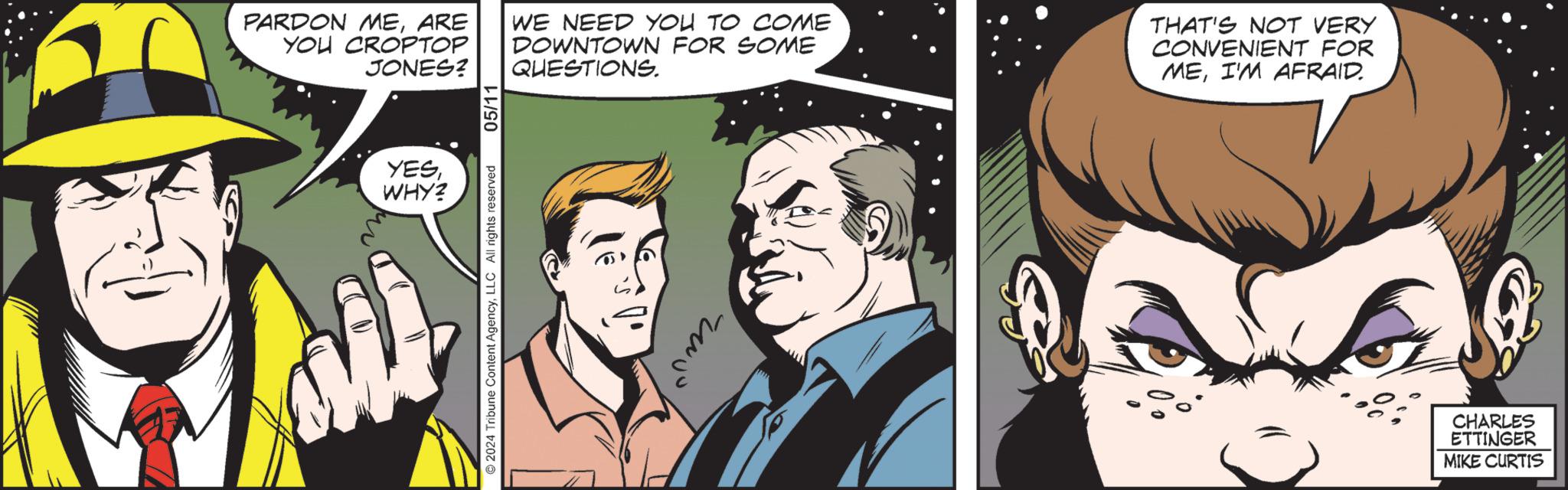Comics OCR: YESWHY? 05/11 PARDON MEARE WE NEED YOU TO COME YOU CROPTOP JONES? DOWNTOWN FOR SOME QUESTIONS. THAT'S NOT VERY CONVENIENT FOR MEI'M AFRAID. 2024 Tribune Content AgencyLLC All rights reserved CHARLES ETTINGER MIKE CURTIS YESWHY ? 05/11 PARDON MEARE WE NEED YOU TO COME YOU CROPTOP JONES ? DOWNTOWN FOR SOME QUESTIONS . THAT'S NOT VERY CONVENIENT FOR MEI'M AFRAID . 2024 Tribune Content AgencyLLC All rights reserved CHARLES ETTINGER MIKE CURTIS