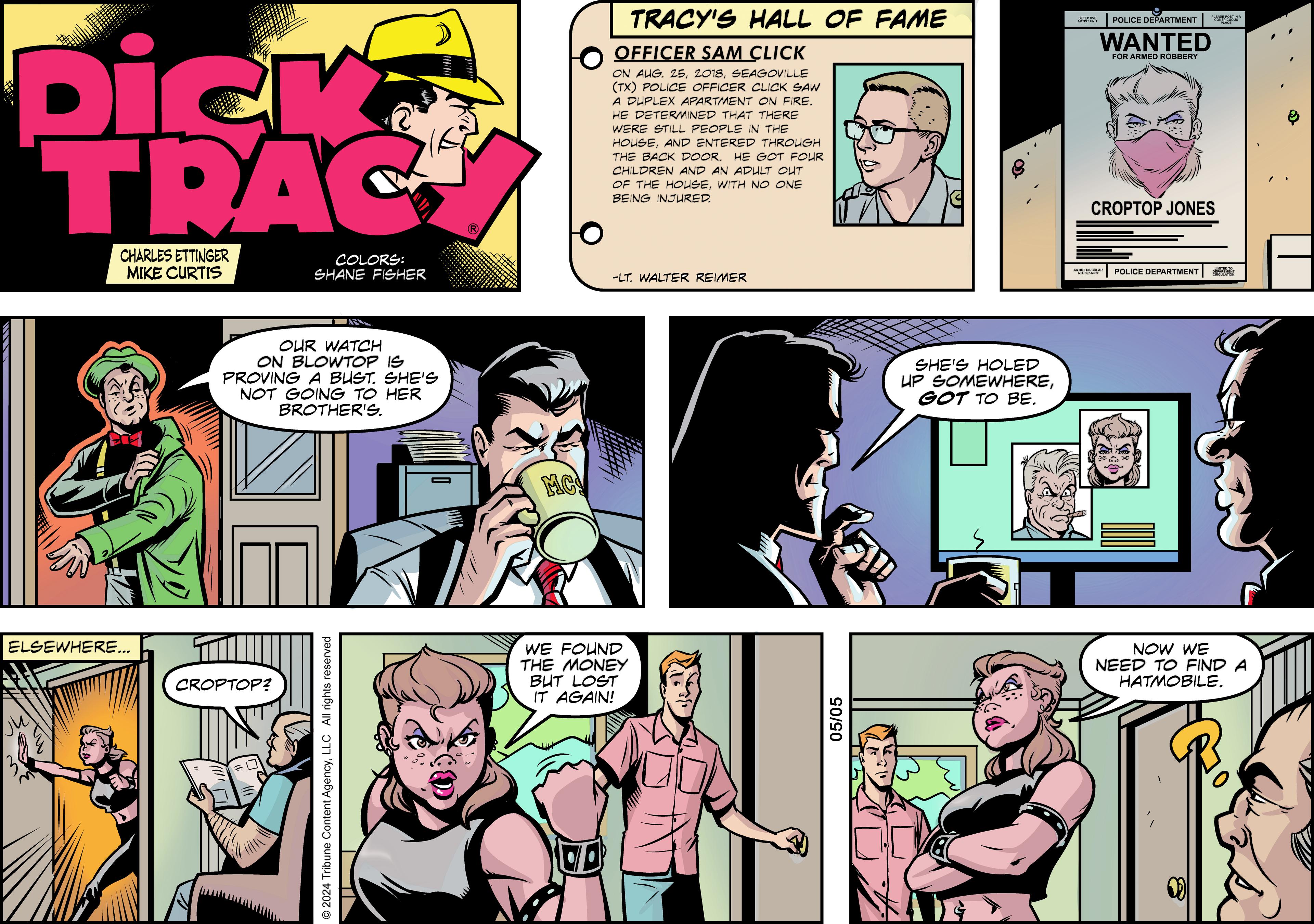 Line OCR: Dick TRAC CHARLES ETTINGER MIKE CURTIS COLORS: SHANE FISHER ELSEWHERE... CROPTOP OUR WATCH ON BLOWTOP IS PROVING A BUST. SHE'S NOT GOING TO HER BROTHER'S. © 2024 Tribune Content AgencyLLC All rights reserved MC WE FOUND THE MONEY BUT LOST IT AGAIN! TRACY'S HALL OF FAME OFFICER SAM CLICK DETECTIVE POLICE DEPARTMENT WANTED FOR ARMED ROBBERY ON AUG. 25SEAGOVILLE (TX) POLICE OFFICER CLICK SAW A DUPLEX APARTMENT ON FIRE. HE DETERMINED THAT THERE WERE STILL PEOPLE IN THE HOUSEAND ENTERED THROUGH THE BACK DOOR. HE GOT FOUR CHILDREN AND AN ADULT OUT OF THE HOUSEWITH NO ONE BEING INJURED. -LT. WALTER REIMER 05/05 SHE'S HOLED UP SOMEWHEREGOT TO BE. CROPTOP JONES POLICE DEPARTMENT NOW WE NEED TO FIND A HATMOBILE. PLEASE POSTA Dick TRAC CHARLES ETTINGER MIKE CURTIS COLORS : SHANE FISHER ELSEWHERE ... CROPTOP OUR WATCH ON BLOWTOP IS PROVING A BUST . SHE'S NOT GOING TO HER BROTHER'S . © 2024 Tribune Content AgencyLLC All rights reserved MC WE FOUND THE MONEY BUT LOST IT AGAIN ! TRACY'S HALL OF FAME OFFICER SAM CLICK DETECTIVE POLICE DEPARTMENT WANTED FOR ARMED ROBBERY ON AUG . 25SEAGOVILLE ( TX ) POLICE OFFICER CLICK SAW A DUPLEX APARTMENT ON FIRE . HE DETERMINED THAT THERE WERE STILL PEOPLE IN THE HOUSEAND ENTERED THROUGH THE BACK DOOR . HE GOT FOUR CHILDREN AND AN ADULT OUT OF THE HOUSEWITH NO ONE BEING INJURED . -LT . WALTER REIMER 05/05 SHE'S HOLED UP SOMEWHEREGOT TO BE . CROPTOP JONES POLICE DEPARTMENT NOW WE NEED TO FIND A HATMOBILE . PLEASE POSTA