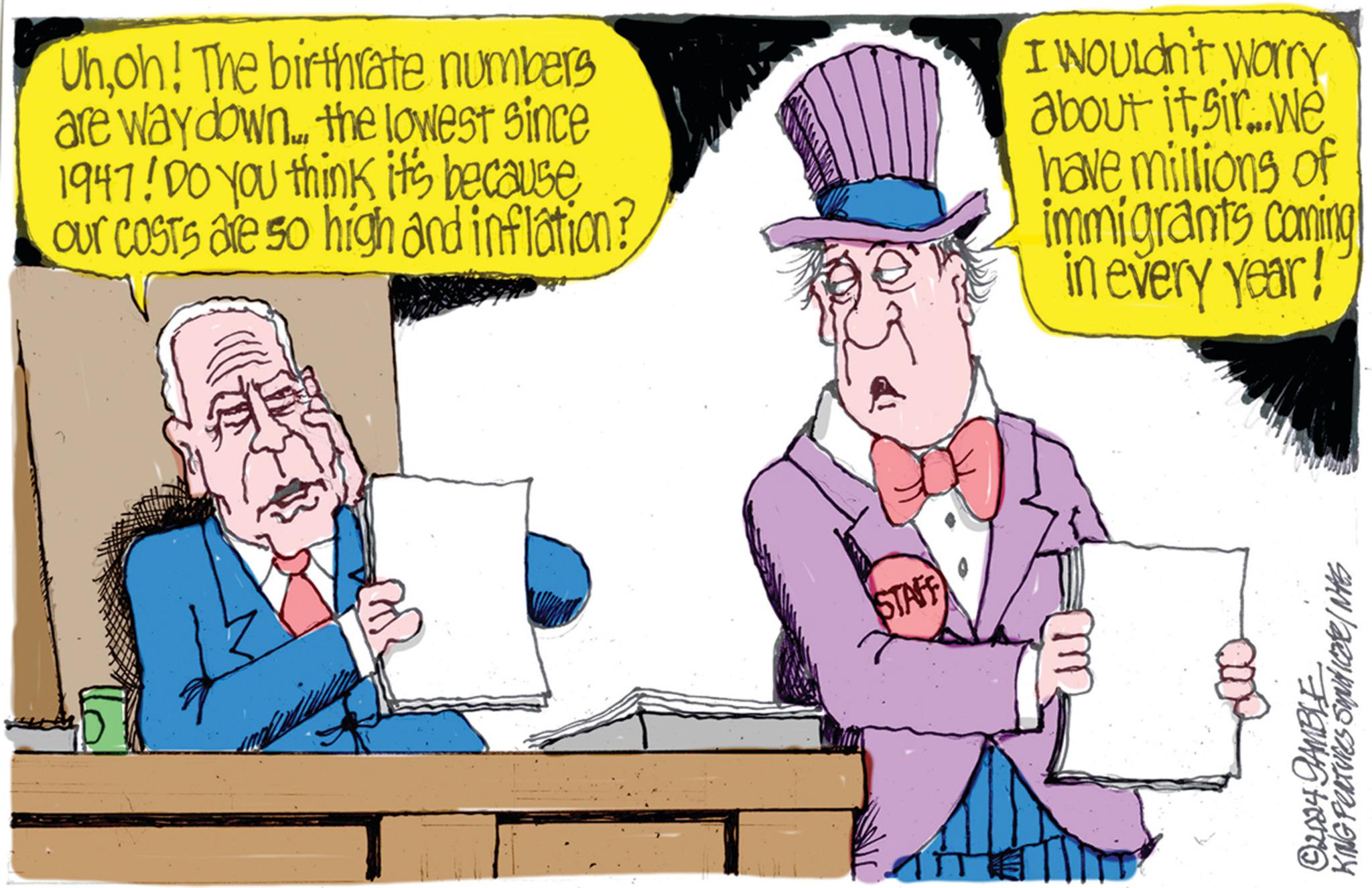 Hat OCR: Uhoh! The birthrate numbers are way down.... the lowest since 1947! Do you think it's because Our costs are so high and inflation? I Wouldn't worry about itsir...we have millions of immigrants coming in every year! STAFF ©2024 GAMBLE KING FEATURES Smuticate/NAS Uhoh ! The birthrate numbers are way down .... the lowest since 1947 ! Do you think it's because Our costs are so high and inflation ? I Wouldn't worry about itsir ... we have millions of immigrants coming in every year ! STAFF © 2024 GAMBLE KING FEATURES Smuticate / NAS